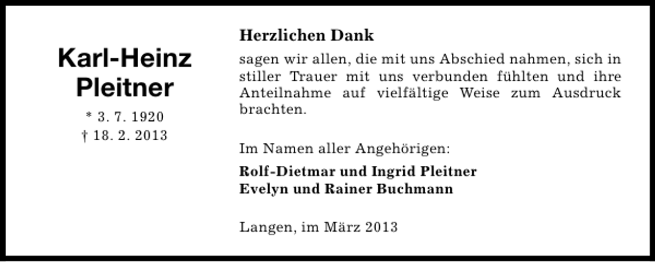 <p>Karl-Heinz<br />Pleitner<br />* 3. 7. 1920<br />† 18. 2. 2013</p><p>Herzlichen Dank<br />sagen wir allen, die mit uns Abschied nahmen, sich in<br />stiller Trauer mit uns verbunden fühlten und ihre<br />Anteilnahme auf vielfältige Weise zum Ausdruck<br />brachten.<br />Im Namen aller Angehörigen:<br />Rolf-Dietmar und Ingrid Pleitner<br />Evelyn und Rainer Buchmann<br />Langen, im März 2013</p>