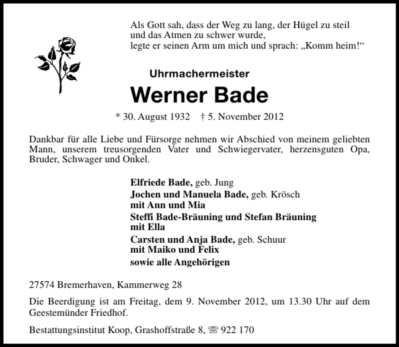 <p>Als Gott sah, dass der Weg zu lang, der Hügel zu steil<br />und das Atmen zu schwer wurde,<br />legte er seinen Arm um mich und sprach: „Komm heim!“</p><p>Uhrmachermeister</p><p>Werner Bade</p><p>* 30. August 1932</p><p>† 5. November 2012</p><p>Dankbar für alle Liebe und Fürsorge nehmen wir Abschied von meinem geliebten<br />Mann, unserem treusorgenden Vater und Schwiegervater, herzensguten Opa,<br />Bruder, Schwager und Onkel.<br />Elfriede Bade, geb. Jung<br />Jochen und Manuela Bade, geb. Krösch<br />mit Ann und Mia<br />Steffi Bade-Bräuning und Stefan Bräuning<br />mit Ella<br />Carsten und Anja Bade, geb. Schuur<br />mit Maiko und Felix<br />sowie alle Angehörigen<br />27574 Bremerhaven, Kammerweg 28<br />Die Beerdigung ist am Freitag, dem 9. November 2012, um 13.30 Uhr auf dem<br />Geestemünder Friedhof.<br />Bestattungsinstitut Koop, Grashoffstraße 8, s 922 170</p>