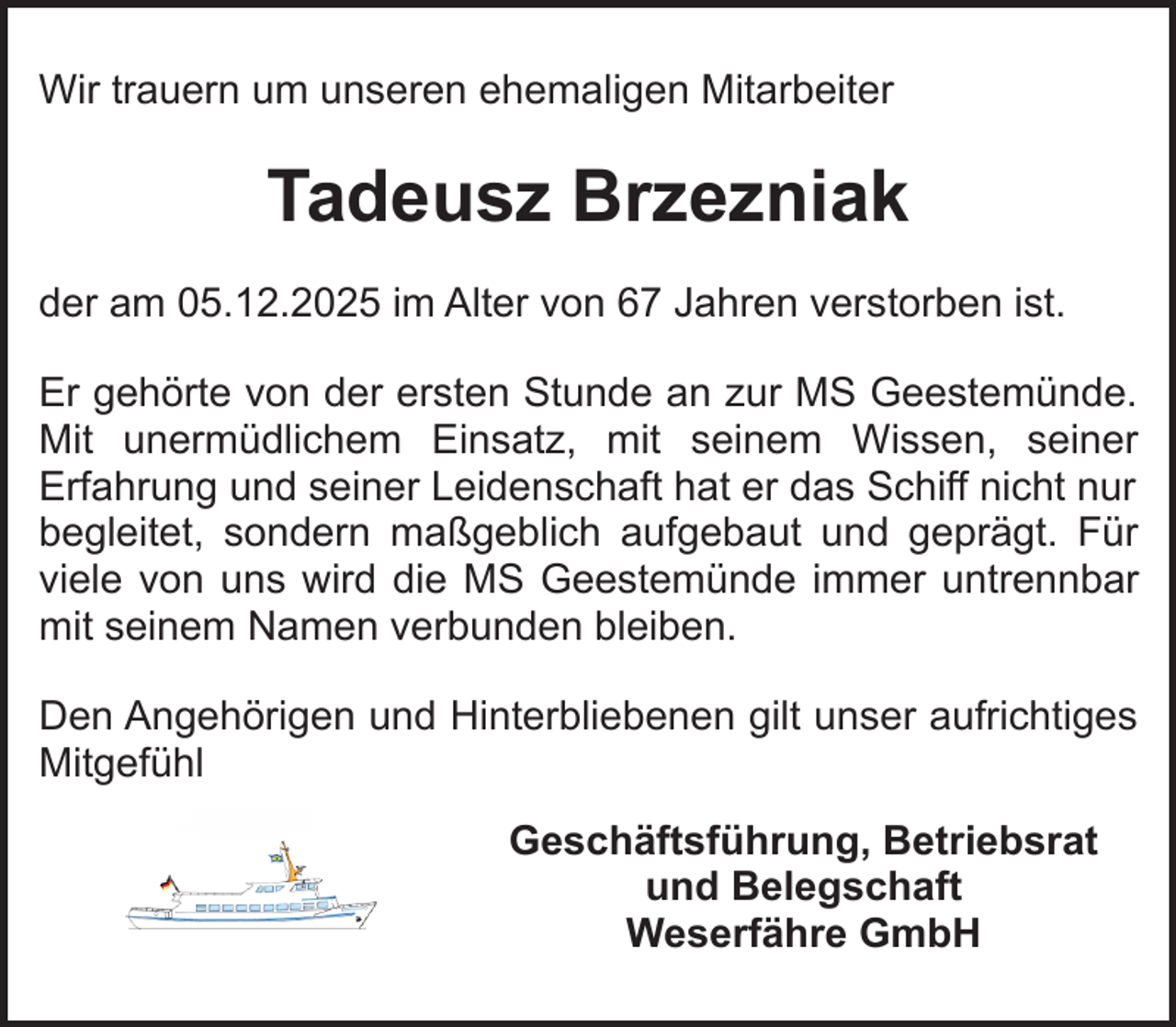 <p>Wir trauern um unseren ehemaligen Mitarbeiter</p><p>Tadeusz Brzezniak<br />der am 05.12.2025 im Alter von 67 Jahren verstorben ist.<br />Er gehörte von der ersten Stunde an zur MS Geestemünde.<br />Mit unermüdlichem Einsatz, mit seinem Wissen, seiner<br />Erfahrung und seiner Leidenschaft hat er das Schiff nicht nur<br />begleitet, sondern maßgeblich aufgebaut und geprägt. Für<br />viele von uns wird die MS Geestemünde immer untrennbar<br />mit seinem Namen verbunden bleiben.<br />Den Angehörigen und Hinterbliebenen gilt unser aufrichtiges<br />Mitgefühl<br />Geschäftsführung, Betriebsrat<br />und Belegschaft<br />Weserfähre GmbH</p>