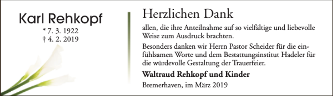 <p>Karl Rehkopf<br />* 7. 3. 1922<br />† 4. 2. 2019</p><p>Herzlichen Dank<br />allen, die ihre Anteilnahme auf so vielfältige und liebevolle<br />Weise zum Ausdruck brachten.<br />Besonders danken wir Herrn Pastor Scheider für die einfühlsamen Worte und dem Bestattungsinstitut Hadeler für<br />die würdevolle Gestaltung der Trauerfeier.</p><p>Waltraud Rehkopf und Kinder<br />Bremerhaven, im März 2019</p>
