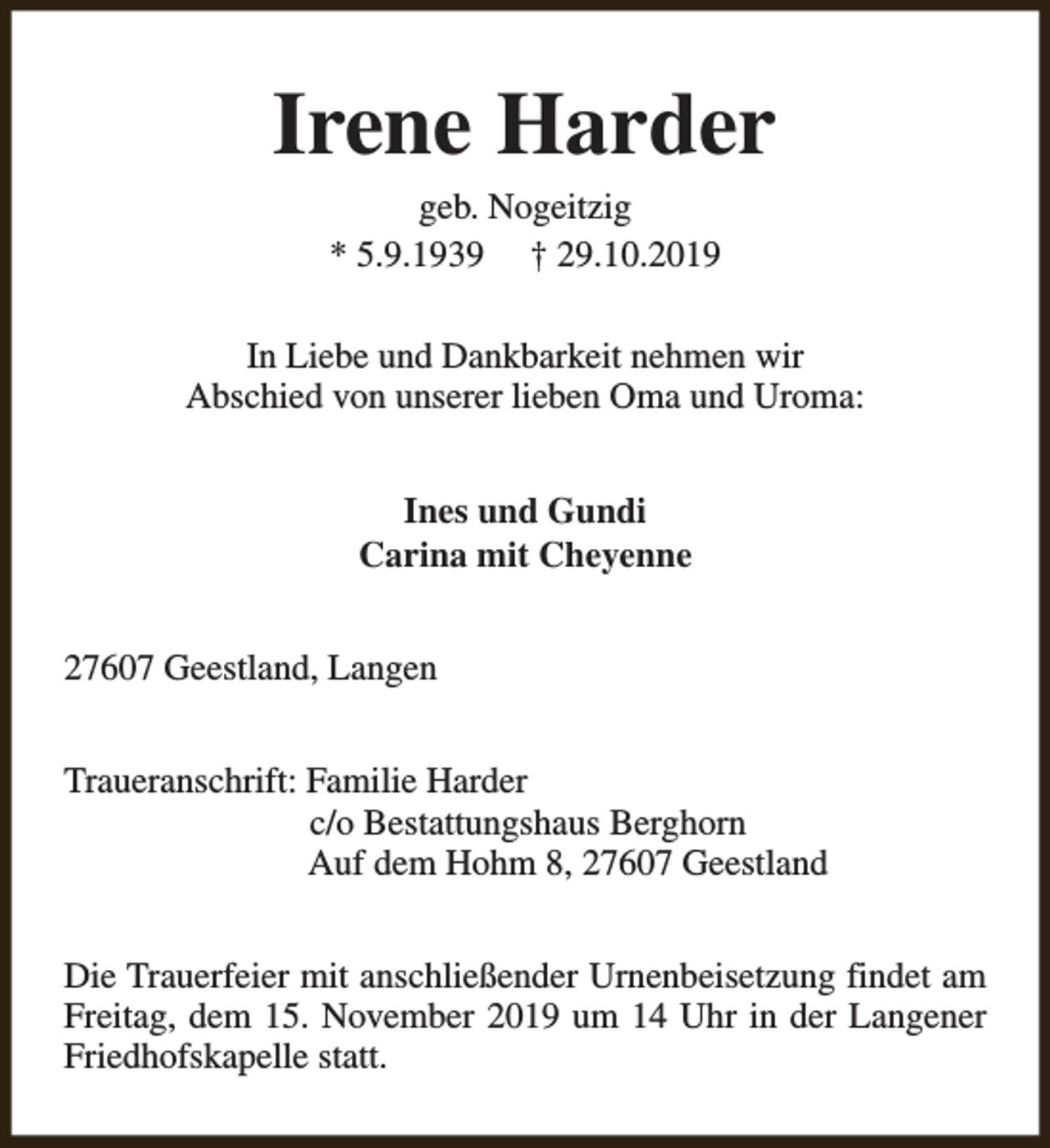 <p>Irene Harder<br />geb. Nogeitzig<br />* 5.9.1939 † 29.10.2019</p><p>In Liebe und Dankbarkeit nehmen wir<br />Abschied von unserer lieben Oma und Uroma:<br />Ines und Gundi<br />Carina mit Cheyenne<br />27607 Geestland, Langen<br />Traueranschrift: Familie Harder<br />c/o Bestattungshaus Berghorn<br />Auf dem Hohm 8, 27607 Geestland<br />Die Trauerfeier mit anschließender Urnenbeisetzung findet am<br />Freitag, dem 15. November 2019 um 14 Uhr in der Langener<br />Friedhofskapelle statt.</p>