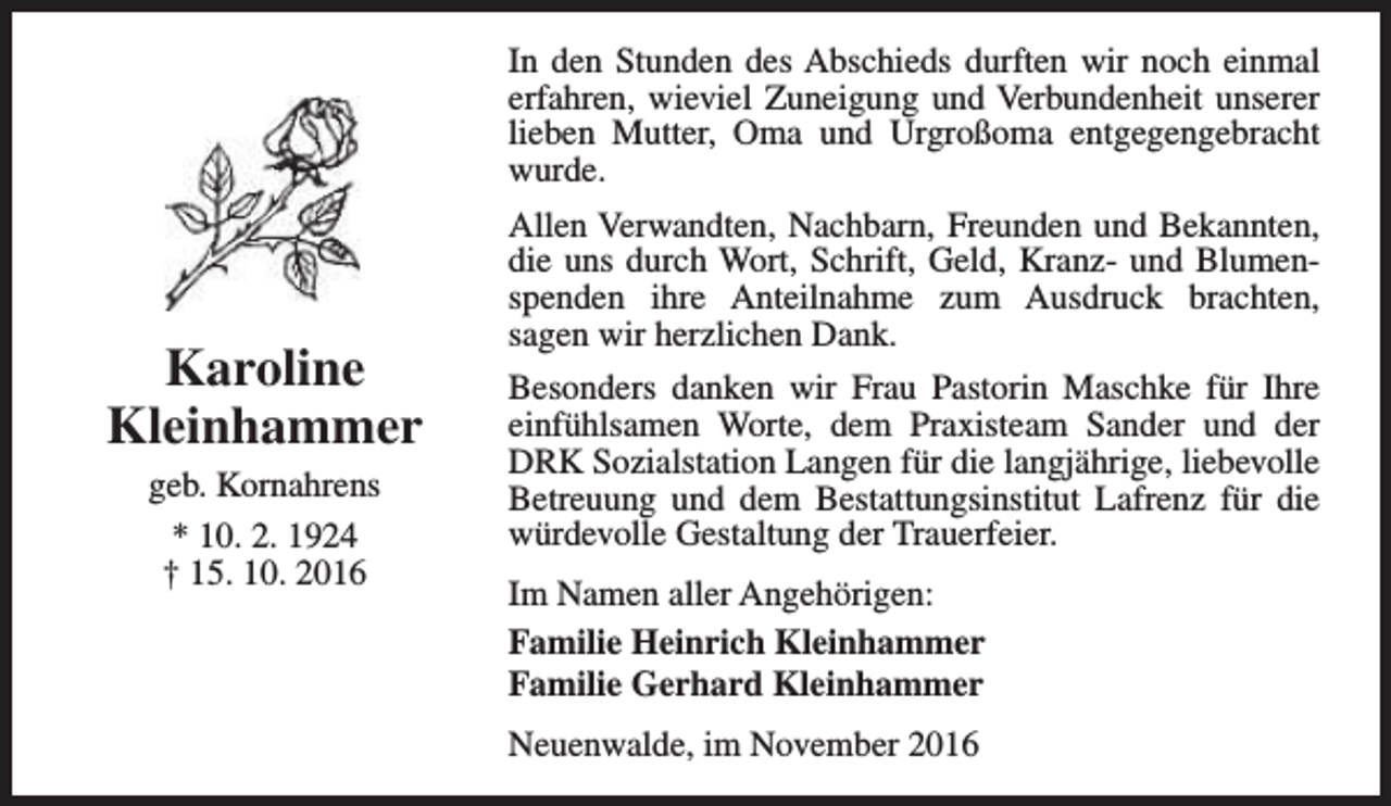 <p>In den Stunden des Abschieds durften wir noch einmal<br />erfahren, wieviel Zuneigung und Verbundenheit unserer<br />lieben Mutter, Oma und Urgroßoma entgegengebracht<br />wurde.</p><p>Karoline<br />Kleinhammer<br />geb. Kornahrens<br />* 10. 2. 1924<br />† 15. 10. 2016</p><p>Allen Verwandten, Nachbarn, Freunden und Bekannten,<br />die uns durch Wort, Schrift, Geld, Kranz- und Blumenspenden ihre Anteilnahme zum Ausdruck brachten,<br />sagen wir herzlichen Dank.<br />Besonders danken wir Frau Pastorin Maschke für Ihre<br />einfühlsamen Worte, dem Praxisteam Sander und der<br />DRK Sozialstation Langen für die langjährige, liebevolle<br />Betreuung und dem Bestattungsinstitut Lafrenz für die<br />würdevolle Gestaltung der Trauerfeier.<br />Im Namen aller Angehörigen:<br />Familie Heinrich Kleinhammer<br />Familie Gerhard Kleinhammer<br />Neuenwalde, im November 2016</p>