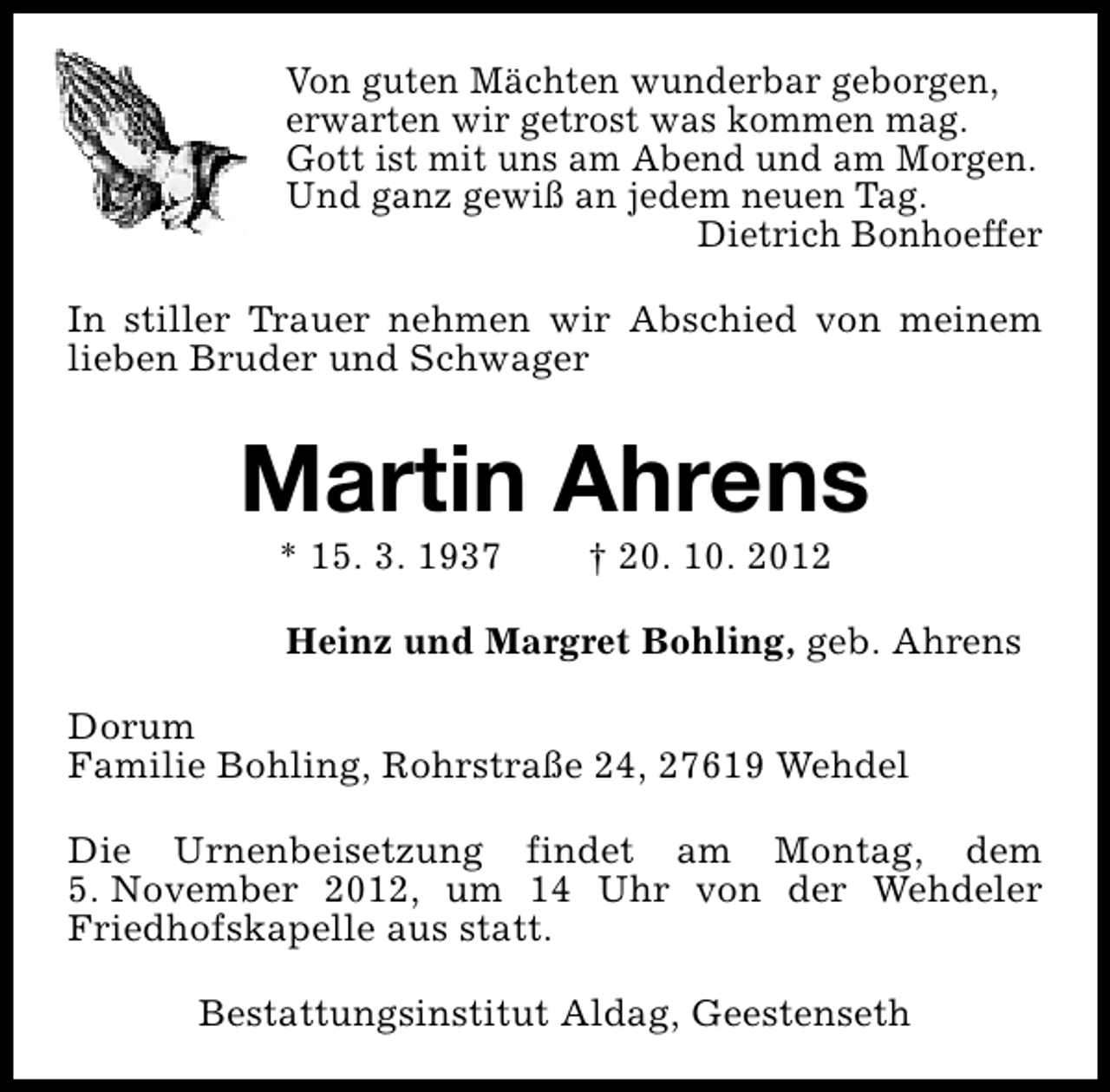 <p>Von guten Mächten wunderbar geborgen,<br />erwarten wir getrost was kommen mag.<br />Gott ist mit uns am Abend und am Morgen.<br />Und ganz gewiß an jedem neuen Tag.<br />Dietrich Bonhoeffer<br />In stiller Trauer nehmen wir Abschied von meinem<br />lieben Bruder und Schwager</p><p>Martin Ahrens<br />* 15. 3. 1937</p><p>† 20. 10. 2012</p><p>Heinz und Margret Bohling, geb. Ahrens<br />Dorum<br />Familie Bohling, Rohrstraße 24, 27619 Wehdel<br />Die Urnenbeisetzung findet am Montag, dem<br />5. November 2012, um 14 Uhr von der Wehdeler<br />Friedhofskapelle aus statt.<br />Bestattungsinstitut Aldag, Geestenseth</p>