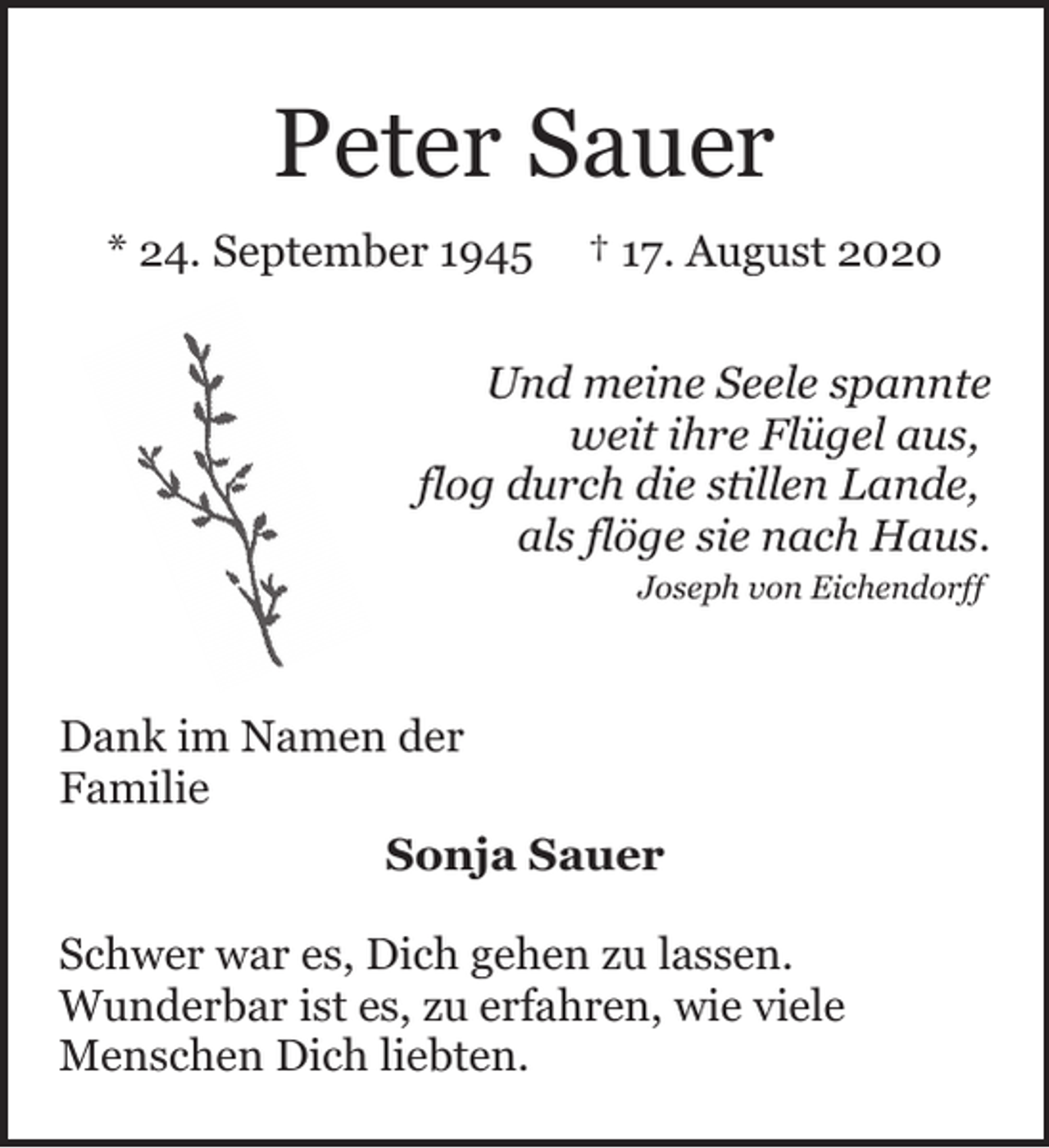 <p>Peter Sauer<br />* 24. September 1945</p><p>† 17. August 2020</p><p>Und meine Seele spannte<br />weit ihre Flügel aus,<br />flog durch die stillen Lande,<br />als flöge sie nach Haus.<br />Joseph von Eichendorff</p><p>Dank im Namen der<br />Familie<br />Sonja Sauer<br />Schwer war es, Dich gehen zu lassen.<br />Wunderbar ist es, zu erfahren, wie viele<br />Menschen Dich liebten.</p>