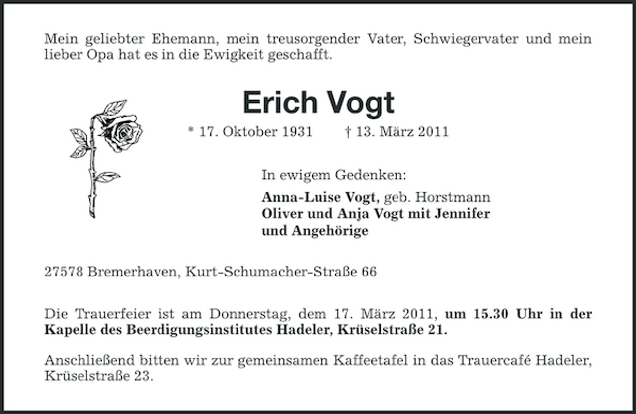 <p>Mein geliebter Ehemann, mein treusorgender Vater, Schwiegervater und mein lieber Opa hat es in die Ewigkeit geschafft.</p><p>Erich Vogt<br />* 17. Oktober 1931 † 13. März 2011 In ewigem Gedenken: Anna-Luise Vogt, geb. Horstmann Oliver und Anja Vogt mit Jennifer und Angehörige 27578 Bremerhaven, Kurt-Schumacher-Straße 66 Die Trauerfeier ist am Donnerstag, dem 17. März 2011, um 15.30 Uhr in der Kapelle des Beerdigungsinstitutes Hadeler, Krüselstraße 21. Anschließend bitten wir zur gemeinsamen Kaffeetafel in das Trauercafé Hadeler, Krüselstraße 23.</p>