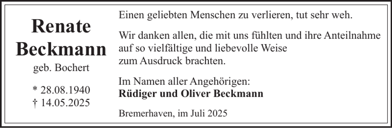 <p>Renate<br />Beckmann<br />geb. Bochert</p><p>* 28.08.1940<br />† 14.05.2025</p><p>Einen geliebten Menschen zu verlieren, tut sehr weh.<br />Wir danken allen, die mit uns fühlten und ihre Anteilnahme<br />auf so vielfältige und liebevolle Weise<br />zum Ausdruck brachten.<br />Im Namen aller Angehörigen:<br />Rüdiger und Oliver Beckmann<br />Bremerhaven, im Juli 2025</p>