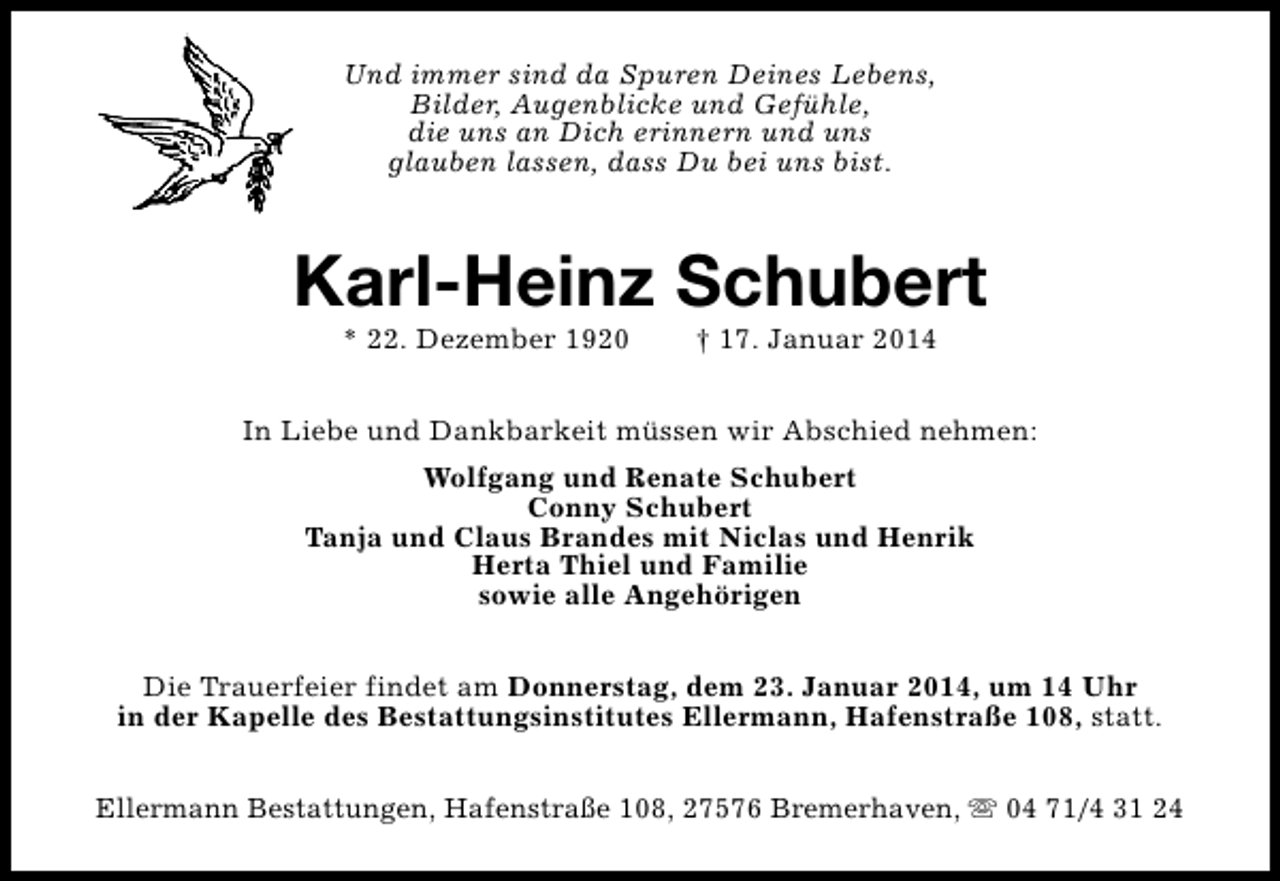 <p>Und immer sind da Spuren Deines Lebens,<br />Bilder, Augenblicke und Gefühle,<br />die uns an Dich erinnern und uns<br />glauben lassen, dass Du bei uns bist.</p><p>Karl-Heinz Schubert<br />* 22. Dezember 1920</p><p>† 17. Januar 2014</p><p>In Liebe und Dankbarkeit müssen wir Abschied nehmen:<br />Wolfgang und Renate Schubert<br />Conny Schubert<br />Tanja und Claus Brandes mit Niclas und Henrik<br />Herta Thiel und Familie<br />sowie alle Angehörigen<br />Die Trauerfeier findet am Donnerstag, dem 23. Januar 2014, um 14 Uhr<br />in der Kapelle des Bestattungsinstitutes Ellermann, Hafenstraße 108, statt.<br />Ellermann Bestattungen, Hafenstraße 108, 27576 Bremerhaven, s 04 71/4 31 24</p>