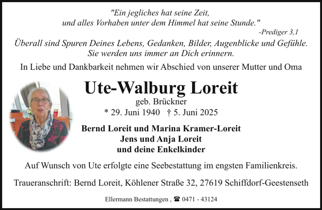 <p>"Ein jegliches hat seine Zeit,<br />und alles Vorhaben unter dem Himmel hat seine Stunde."</p><p>-Prediger 3,1</p><p>Überall sind Spuren Deines Lebens, Gedanken, Bilder, Augenblicke und Gefühle.<br />Sie werden uns immer an Dich erinnern.<br />In Liebe und Dankbarkeit nehmen wir Abschied von unserer Mutter und Oma</p><p>Ute-Walburg Loreit<br />geb. Brückner<br />* 29. Juni 1940 † 5. Juni 2025</p><p>Bernd Loreit und Marina Kramer-Loreit<br />Jens und Anja Loreit<br />und deine Enkelkinder<br />Auf Wunsch von Ute erfolgte eine Seebestattung im engsten Familienkreis.<br />Traueranschrift: Bernd Loreit, Köhlener Straße 32, 27619 Schiffdorf-Geestenseth<br />Ellermann Bestattungen , ( 0471 - 43124</p>
