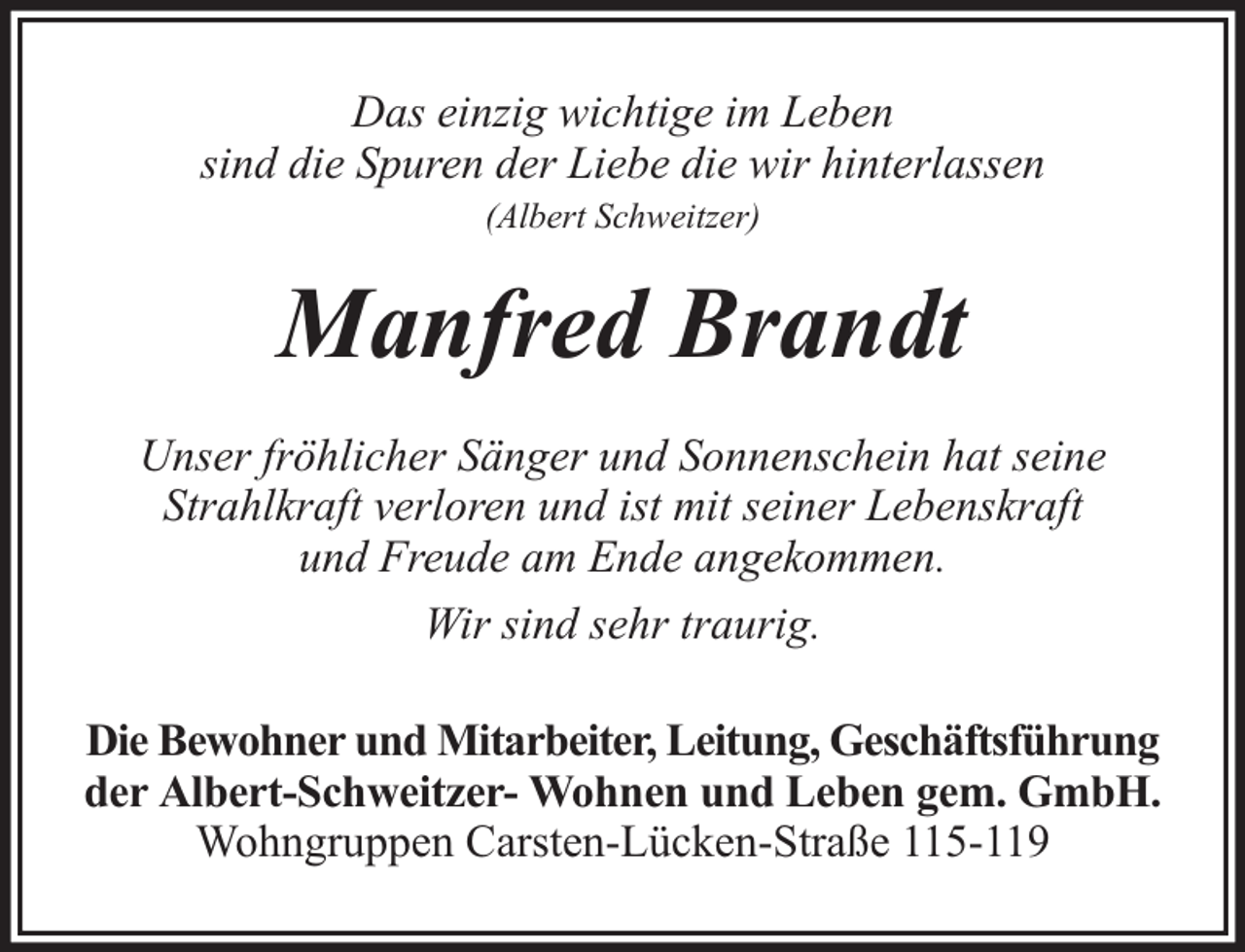 <p>Das einzig wichtige im Leben<br />sind die Spuren der Liebe die wir hinterlassen<br />(Albert Schweitzer)</p><p>Manfred Brandt<br />Unser fröhlicher Sänger und Sonnenschein hat seine<br />Strahlkraft verloren und ist mit seiner Lebenskraft<br />und Freude am Ende angekommen.<br />Wir sind sehr traurig.<br />Die Bewohner und Mitarbeiter, Leitung, Geschäftsführung<br />der Albert-Schweitzer- Wohnen und Leben gem. GmbH.<br />Wohngruppen Carsten-Lücken-Straße 115-119</p>