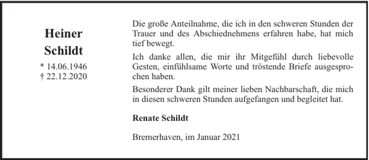 <p>Heiner<br />Schildt<br />* 14.06.1946<br />† 22.12.2020</p><p>Die große Anteilnahme, die ich in den schweren Stunden der<br />Trauer und des Abschiednehmens erfahren habe, hat mich<br />tief bewegt.<br />Ich danke allen, die mir ihr Mitgefühl durch liebevolle<br />Gesten, einfühlsame Worte und tröstende Briefe ausgesprochen haben.<br />Besonderer Dank gilt meiner lieben Nachbarschaft, die mich<br />in diesen schweren Stunden aufgefangen und begleitet hat.<br />Renate Schildt<br />Bremerhaven, im Januar 2021</p>