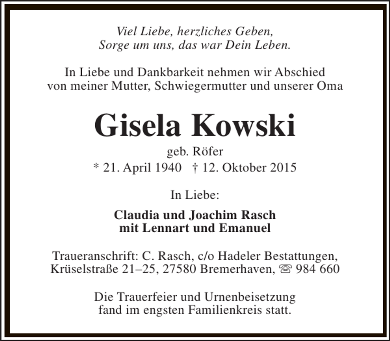 <p>Viel Liebe, herzliches Geben,<br />Sorge um uns, das war Dein Leben.<br />In Liebe und Dankbarkeit nehmen wir Abschied<br />von meiner Mutter, Schwiegermutter und unserer Oma</p><p>Gisela Kowski</p><p>geb. Röfer<br />* 21. April 1940 † 12. Oktober 2015<br />In Liebe:<br />Claudia und Joachim Rasch<br />mit Lennart und Emanuel<br />Traueranschrift: C. Rasch, c/o Hadeler Bestattungen,<br />Krüselstraße 21–25, 27580 Bremerhaven, s 984 660<br />Die Trauerfeier und Urnenbeisetzung<br />fand im engsten Familienkreis statt.</p>