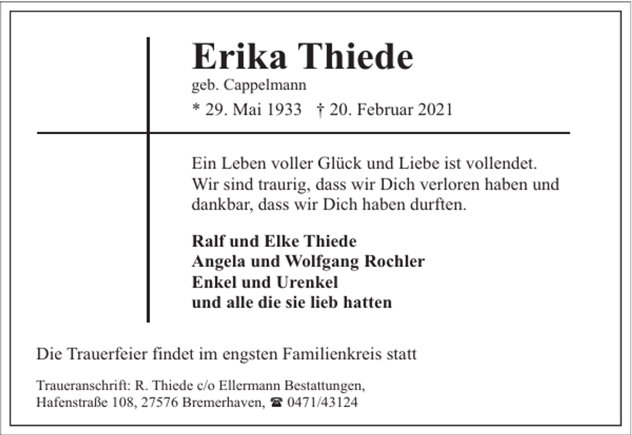 <p>Erika Thiede</p><p>geb. Cappelmann</p><p>* 29. Mai 1933 † 20. Februar 2021<br />Ein Leben voller Glück und Liebe ist vollendet.<br />Wir sind traurig, dass wir Dich verloren haben und<br />dankbar, dass wir Dich haben durften.<br />Ralf und Elke Thiede<br />Angela und Wolfgang Rochler<br />Enkel und Urenkel<br />und alle die sie lieb hatten<br />Die Trauerfeier findet im engsten Familienkreis statt<br />Traueranschrift: R. Thiede c/o Ellermann Bestattungen,<br />Hafenstraße 108, 27576 Bremerhaven, ( 0471/43124</p>