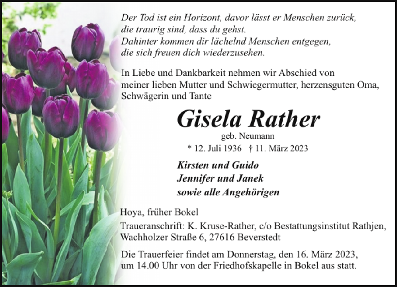 <p>Der Tod ist ein Horizont, davor lässt er Menschen zurück,<br />die traurig sind, dass du gehst.<br />Dahinter kommen dir lächelnd Menschen entgegen,<br />die sich freuen dich wiederzusehen.<br />In Liebe und Dankbarkeit nehmen wir Abschied von<br />meiner lieben Mutter und Schwiegermutter, herzensguten Oma,<br />Schwägerin und Tante</p><p>Gisela Rather<br />geb. Neumann<br />* 12. Juli 1936 † 11. März 2023</p><p>Kirsten und Guido<br />Jennifer und Janek<br />sowie alle Angehörigen<br />Hoya, früher Bokel<br />Traueranschrift: K. Kruse-Rather, c/o Bestattungsinstitut Rathjen,<br />Wachholzer Straße 6, 27616 Beverstedt<br />Die Trauerfeier findet am Donnerstag, den 16. März 2023,<br />um 14.00 Uhr von der Friedhofskapelle in Bokel aus statt.</p>