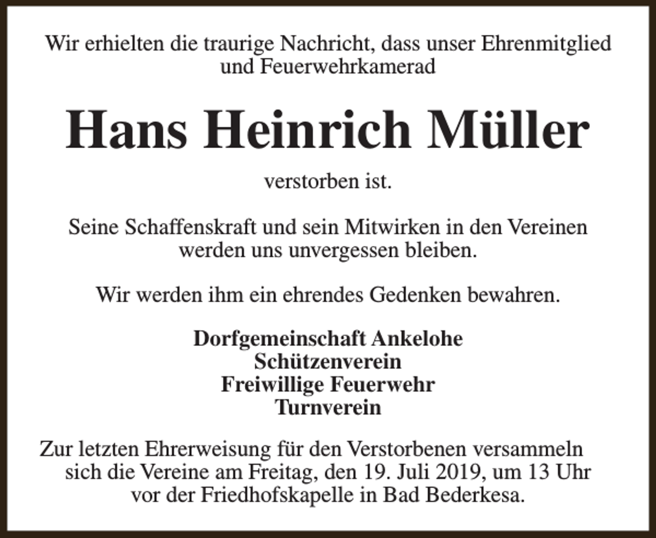 <p>Wir erhielten die traurige Nachricht, dass unser Ehrenmitglied<br />und Feuerwehrkamerad</p><p>Hans Heinrich Müller<br />verstorben ist.<br />Seine Schaffenskraft und sein Mitwirken in den Vereinen<br />werden uns unvergessen bleiben.<br />Wir werden ihm ein ehrendes Gedenken bewahren.<br />Dorfgemeinschaft Ankelohe<br />Schützenverein<br />Freiwillige Feuerwehr<br />Turnverein<br />Zur letzten Ehrerweisung für den Verstorbenen versammeln<br />sich die Vereine am Freitag, den 19. Juli 2019, um 13 Uhr<br />vor der Friedhofskapelle in Bad Bederkesa.</p>
