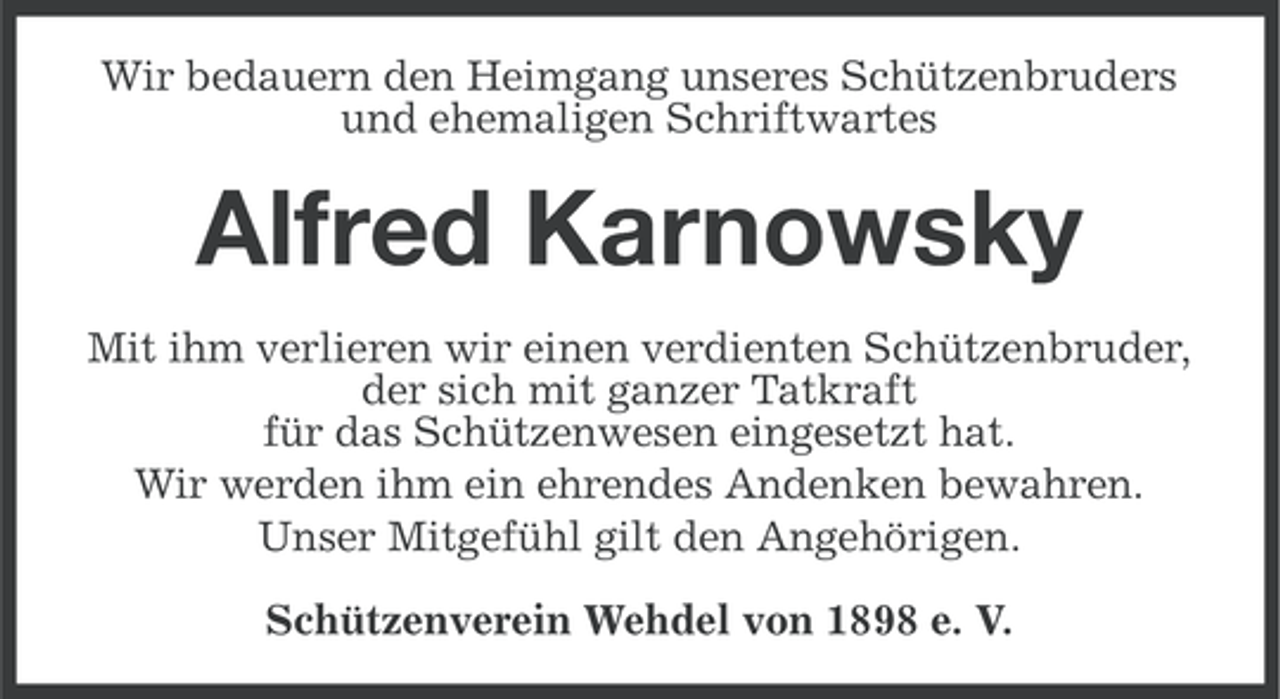 <p>Wir bedauern den Heimgang unseres Schützenbruders<br />und ehemaligen Schriftwartes</p><p>Alfred Karnowsky<br />Mit ihm verlieren wir einen verdienten Schützenbruder,<br />der sich mit ganzer Tatkraft<br />für das Schützenwesen eingesetzt hat.<br />Wir werden ihm ein ehrendes Andenken bewahren.<br />Unser Mitgefühl gilt den Angehörigen.<br />Schützenverein Wehdel von 1898 e. V.</p>