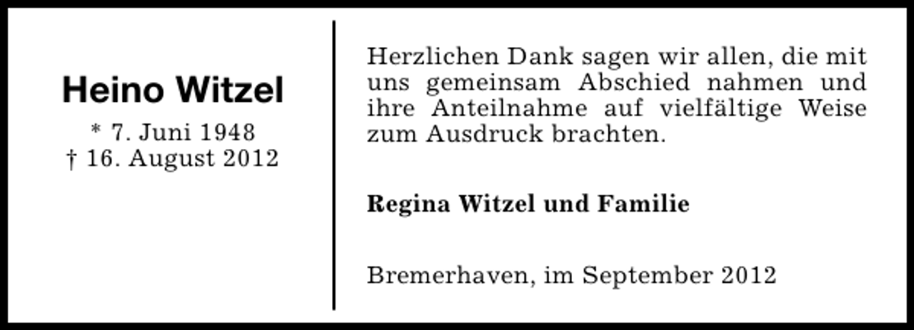 <p>Heino Witzel<br />* 7. Juni 1948<br />† 16. August 2012</p><p>Herzlichen Dank sagen wir allen, die mit<br />uns gemeinsam Abschied nahmen und<br />ihre Anteilnahme auf vielfältige Weise<br />zum Ausdruck brachten.<br />Regina Witzel und Familie<br />Bremerhaven, im September 2012</p>