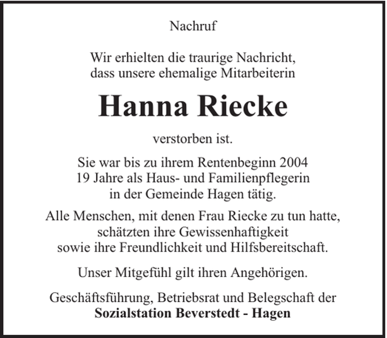 <p>Nachruf<br />Wir erhielten die traurige Nachricht,<br />dass unsere ehemalige Mitarbeiterin</p><p>Hanna Riecke<br />verstorben ist.<br />Sie war bis zu ihrem Rentenbeginn 2004<br />19 Jahre als Haus- und Familienpflegerin<br />in der Gemeinde Hagen tätig.<br />Alle Menschen, mit denen Frau Riecke zu tun hatte,<br />schätzten ihre Gewissenhaftigkeit<br />sowie ihre Freundlichkeit und Hilfsbereitschaft.<br />Unser Mitgefühl gilt ihren Angehörigen.<br />Geschäftsführung, Betriebsrat und Belegschaft der<br />Sozialstation Beverstedt - Hagen</p>