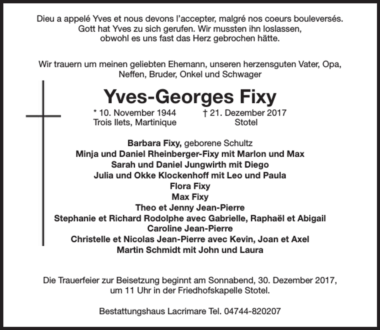 <p>Dieu a appelé Yves et nous devons l’accepter, malgré nos coeurs bouleversés.<br />Gott hat Yves zu sich gerufen. Wir mussten ihn loslassen,<br />obwohl es uns fast das Herz gebrochen hätte.<br />Wir trauern um meinen geliebten Ehemann, unseren herzensguten Vater, Opa,<br />Neffen, Bruder, Onkel und Schwager</p><p>Yves-Georges Fixy</p><p>* 10. November 1944<br />Trois Ilets, Martinique</p><p>† 21. Dezember 2017<br />Stotel</p><p>Barbara Fixy, geborene Schultz<br />Minja und Daniel Rheinberger-Fixy mit Marlon und Max<br />Sarah und Daniel Jungwirth mit Diego<br />Julia und Okke Klockenhoff mit Leo und Paula<br />Flora Fixy<br />Max Fixy<br />Theo et Jenny Jean-Pierre<br />Stephanie et Richard Rodolphe avec Gabrielle, Raphaël et Abigail<br />Caroline Jean-Pierre<br />Christelle et Nicolas Jean-Pierre avec Kevin, Joan et Axel<br />Martin Schmidt mit John und Laura<br />Die Trauerfeier zur Beisetzung beginnt am Sonnabend, 30. Dezember 2017,<br />um 11 Uhr in der Friedhofskapelle Stotel.<br />Bestattungshaus Lacrimare Tel. 04744-820207</p>