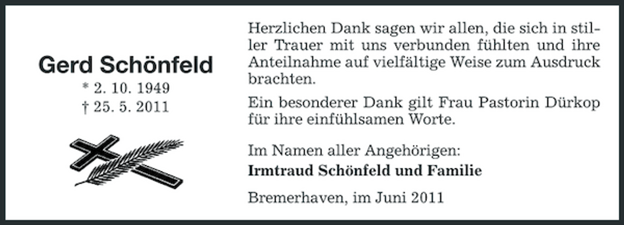 <p>Gerd Schönfeld<br />* 2. 10. 1949 † 25. 5. 2011</p>
<p>Herzlichen Dank sagen wir allen, die sich in stiller Trauer mit uns verbunden fühlten und ihre Anteilnahme auf vielfältige Weise zum Ausdruck brachten. Ein besonderer Dank gilt Frau Pastorin Dürkop für ihre einfühlsamen Worte. Im Namen aller Angehörigen: Irmtraud Schönfeld und Familie Bremerhaven, im Juni 2011</p>