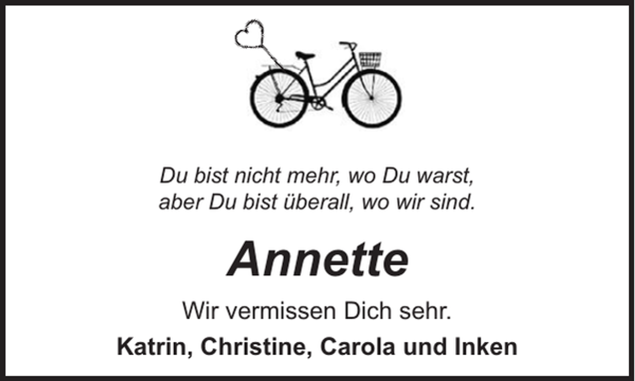 <p>Du bist nicht mehr, wo Du warst,<br />aber Du bist überall, wo wir sind.</p><p>Annette<br />Wir vermissen Dich sehr.<br />Katrin, Christine, Carola und Inken</p>