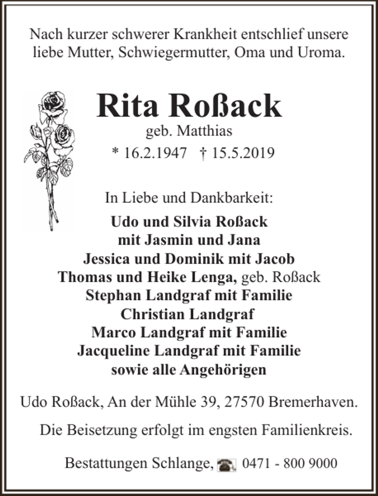 <p>Nach kurzer schwerer Krankheit entschlief unsere<br />liebe Mutter, Schwiegermutter, Oma und Uroma.</p><p>Rita Roßack<br />geb. Matthias<br />* 16.2.1947 † 15.5.2019</p><p>In Liebe und Dankbarkeit:<br />Udo und Silvia Roßack<br />mit Jasmin und Jana<br />Jessica und Dominik mit Jacob<br />Thomas und Heike Lenga, geb. Roßack<br />Stephan Landgraf mit Familie<br />Christian Landgraf<br />Marco Landgraf mit Familie<br />Jacqueline Landgraf mit Familie<br />sowie alle Angehörigen<br />Udo Roßack, An der Mühle 39, 27570 Bremerhaven.<br />Die Beisetzung erfolgt im engsten Familienkreis.<br />Bestattungen Schlange,</p><p>0471 - 800 9000</p>