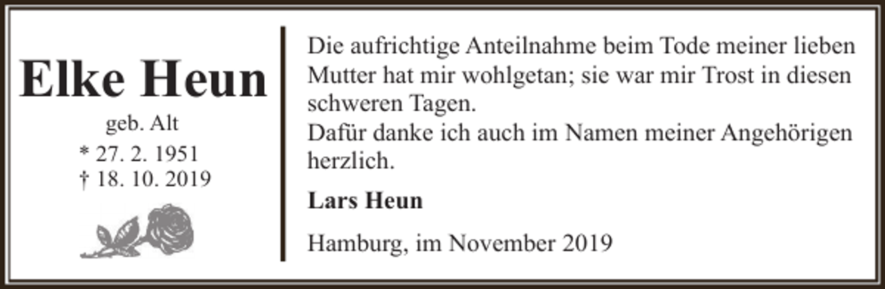 <p>Elke Heun<br />geb. Alt<br />* 27. 2. 1951<br />† 18. 10. 2019</p><p>Die aufrichtige Anteilnahme beim Tode meiner lieben<br />Mutter hat mir wohlgetan; sie war mir Trost in diesen<br />schweren Tagen.<br />Dafür danke ich auch im Namen meiner Angehörigen<br />herzlich.<br />Lars Heun<br />Hamburg, im November 2019</p>