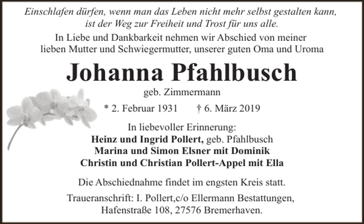 <p>Einschlafen dürfen, wenn man das Leben nicht mehr selbst gestalten kann,<br />ist der Weg zur Freiheit und Trost für uns alle.<br />In Liebe und Dankbarkeit nehmen wir Abschied von meiner<br />lieben Mutter und Schwiegermutter, unserer guten Oma und Uroma</p><p>Johanna Pfahlbusch<br />geb. Zimmermann</p><p>* 2. Februar 1931</p><p>† 6. März 2019</p><p>In liebevoller Erinnerung:<br />Heinz und Ingrid Pollert, geb. Pfahlbusch<br />Marina und Simon Elsner mit Dominik<br />Christin und Christian Pollert-Appel mit Ella<br />Die Abschiednahme findet im engsten Kreis statt.<br />Traueranschrift: I. Pollert,c/o Ellermann Bestattungen,<br />Hafenstraße 108, 27576 Bremerhaven.</p>