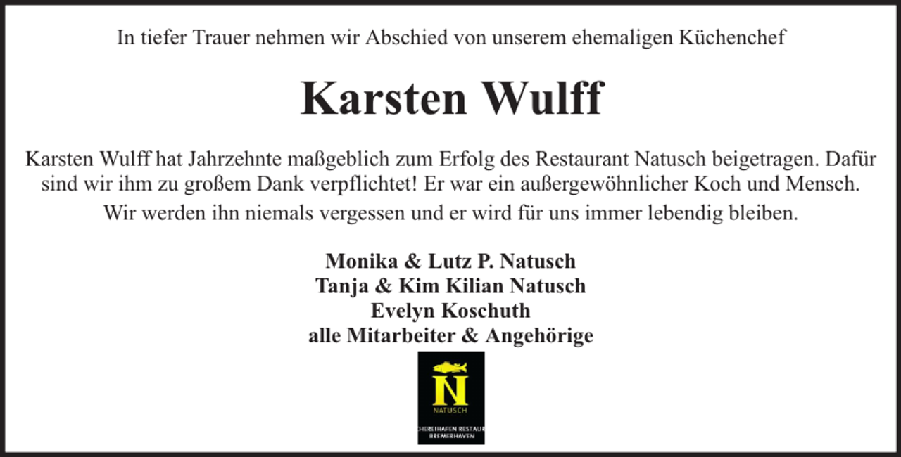 <p>In tiefer Trauer nehmen wir Abschied von unserem ehemaligen Küchenchef</p><p>Karsten Wulff<br />Karsten Wulff hat Jahrzehnte maßgeblich zum Erfolg des Restaurant Natusch beigetragen. Dafür<br />sind wir ihm zu großem Dank verpflichtet! Er war ein außergewöhnlicher Koch und Mensch.<br />Wir werden ihn niemals vergessen und er wird für uns immer lebendig bleiben.<br />Monika &amp; Lutz P. Natusch<br />Tanja &amp; Kim Kilian Natusch<br />Evelyn Koschuth<br />alle Mitarbeiter &amp; Angehörige</p>