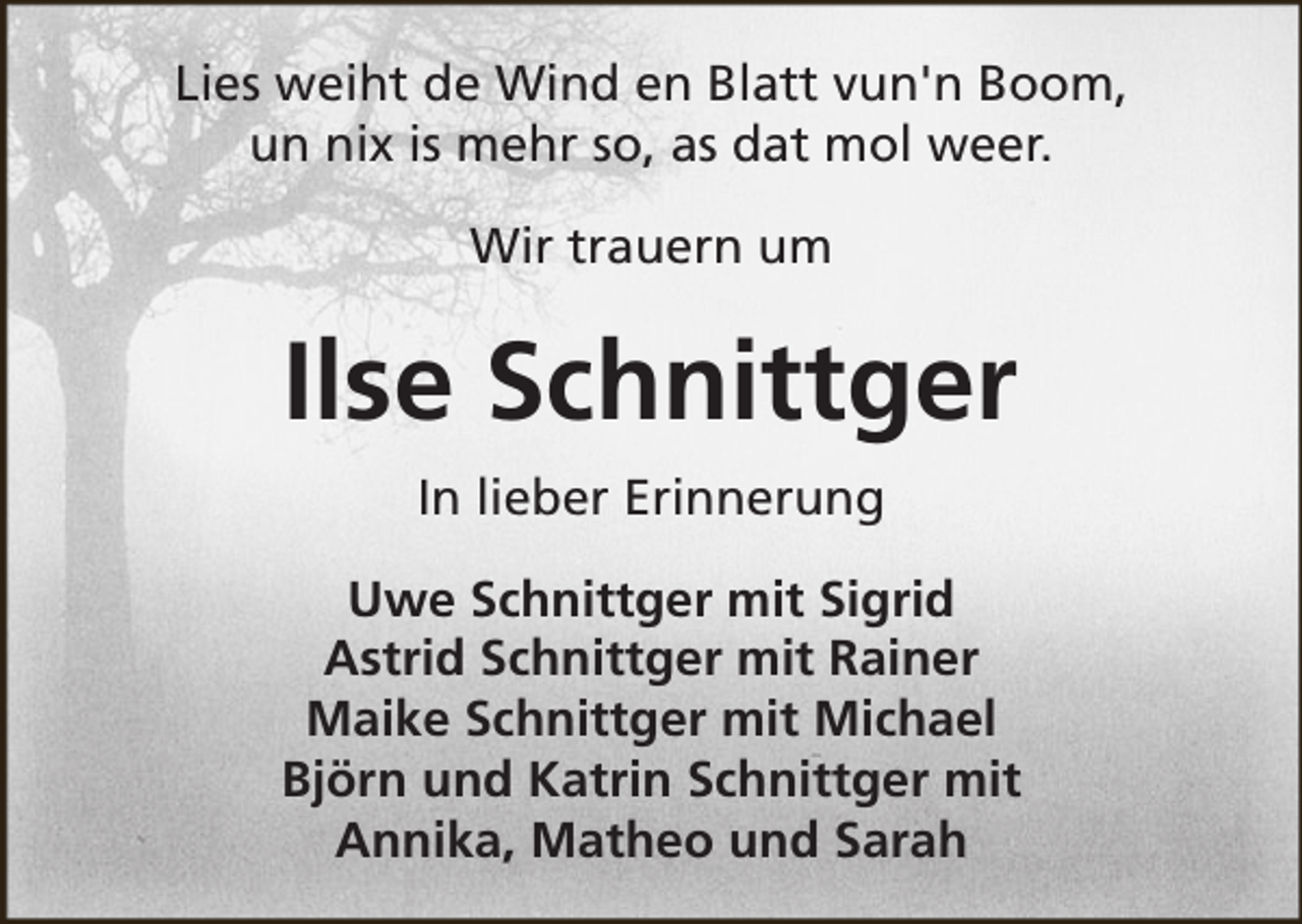 <p>Lies weiht de Wind en Blatt vun'n Boom,<br />un nix is mehr so, as dat mol weer.<br />Wir trauern um</p><p>Ilse Schnittger<br />In lieber Erinnerung<br />Uwe Schnittger mit Sigrid<br />Astrid Schnittger mit Rainer<br />Maike Schnittger mit Michael<br />Björn und Katrin Schnittger mit<br />Annika, Matheo und Sarah</p>