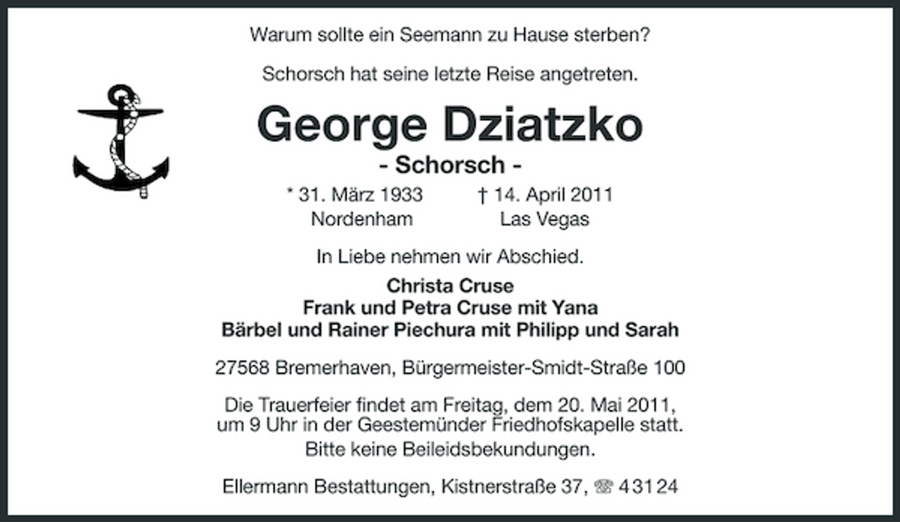 <p>Warum sollte ein Seemann zu Hause sterben? Schorsch hat seine letzte Reise angetreten.</p><p>George Dziatzko<br />- Schorsch * 31. März 1933 Nordenham † 14. April 2011 Las Vegas In Liebe nehmen wir Abschied. Christa Cruse Frank und Petra Cruse mit Yana Bärbel und Rainer Piechura mit Philipp und Sarah 27568 Bremerhaven, Bürgermeister-Smidt-Straße 100 Die Trauerfeier findet am Freitag, dem 20. Mai 2011, um 9 Uhr in der Geestemünder Friedhofskapelle statt. Bitte keine Beileidsbekundungen. Ellermann Bestattungen, Kistnerstraße 37, 4 31 24</p>