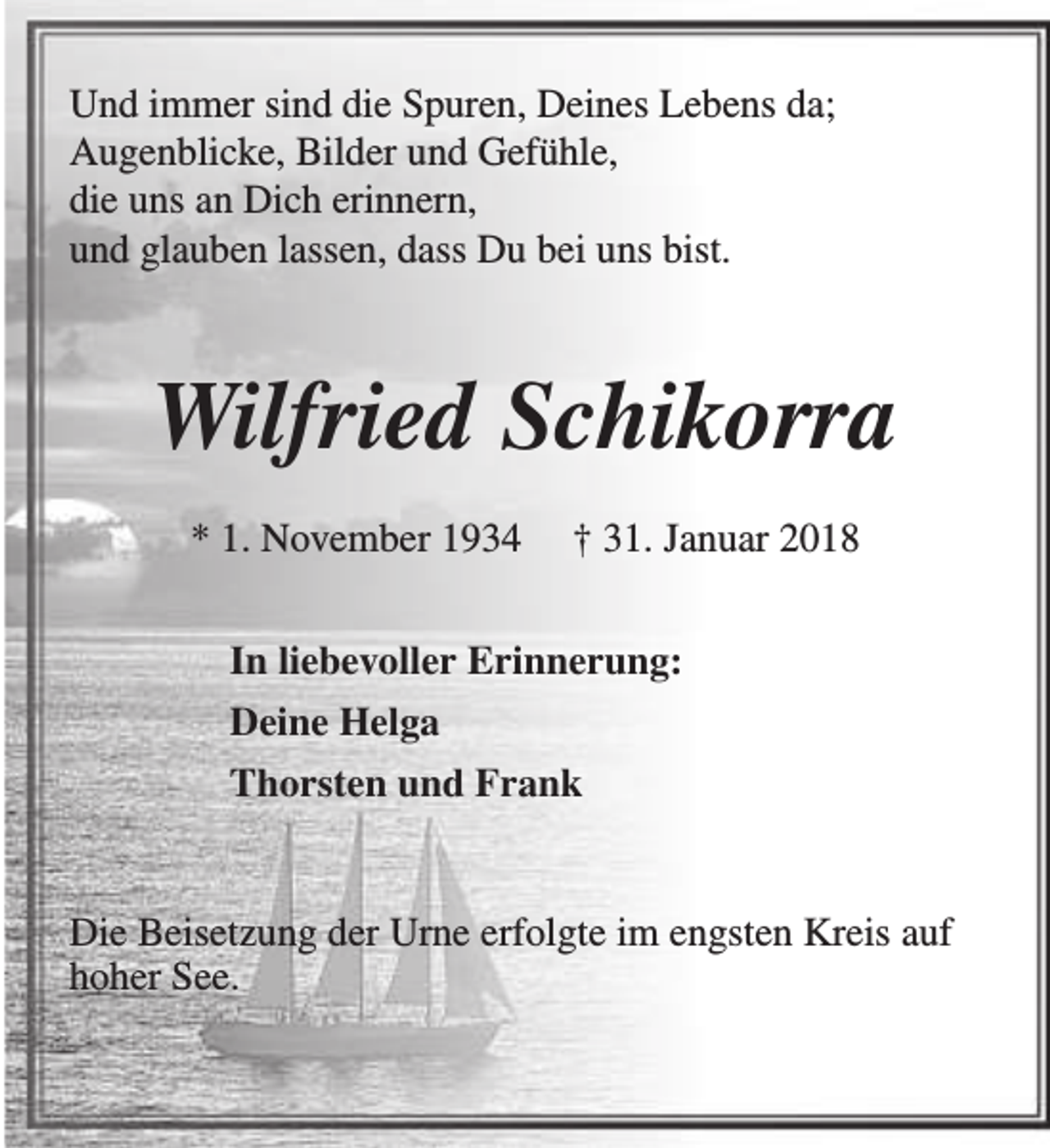<p>Und immer sind die Spuren, Deines Lebens da;<br />Augenblicke, Bilder und Gefühle,<br />die uns an Dich erinnern,<br />und glauben lassen, dass Du bei uns bist.</p><p>Wilfried Schikorra<br />* 1. November 1934</p><p>† 31. Januar 2018</p><p>In liebevoller Erinnerung:<br />Deine Helga<br />Thorsten und Frank<br />Die Beisetzung der Urne erfolgte im engsten Kreis auf<br />hoher See.</p>