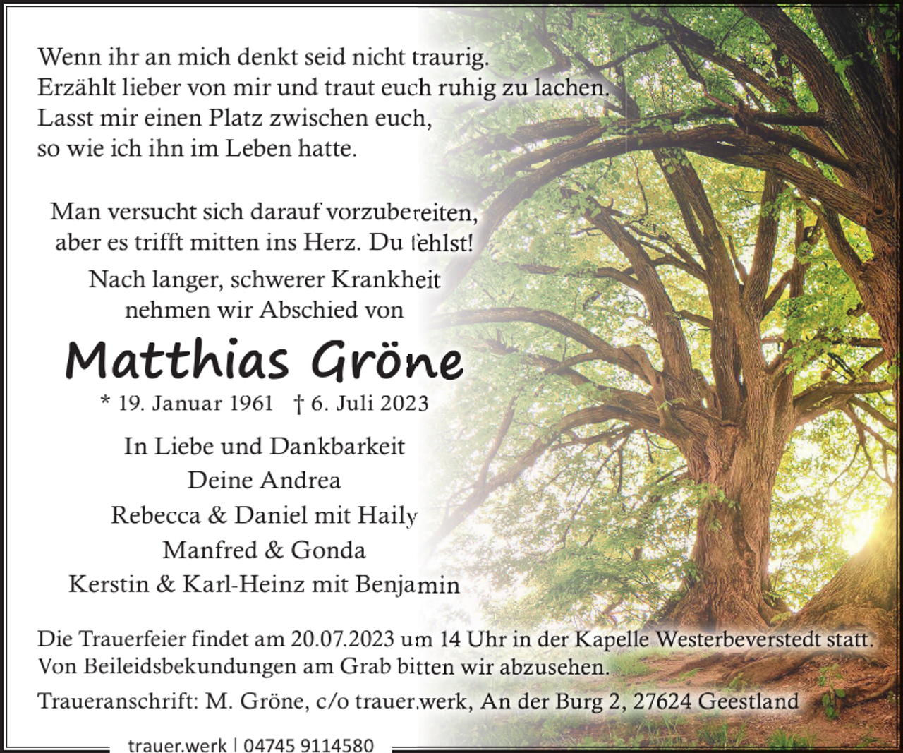 <p>Wenn ihr an mich denkt seid nicht t<br />Erzählt lieber von mir und traut eucc<br />Lasst mir einen Platz zwischen euch<br />so wie ich ihn im Leben hatte.<br />Man versucht sich darauf vorzuber<br />aber es trifft mitten ins Herz. Du f<br />Nach langer, schwerer Krankhe<br />nehmen wir Abschied von</p><p>Matthias Grön<br />* 19. Januar 1961 † 6. Juli 202</p><p>In Liebe und Dankbarkeit<br />Deine Andrea<br />Rebecca &amp; Daniel mit Haily<br />Manfred &amp; Gonda<br />Kerstin &amp; Karl-Heinz mit Benja<br />Die Trauerfeier findet am 20.07.2023 um<br />Von Beileidsbekundungen am Grab bit<br />Traueranschrift: M. Gröne, c/o trauer.<br />trauer.werk | 04745 9114580</p>