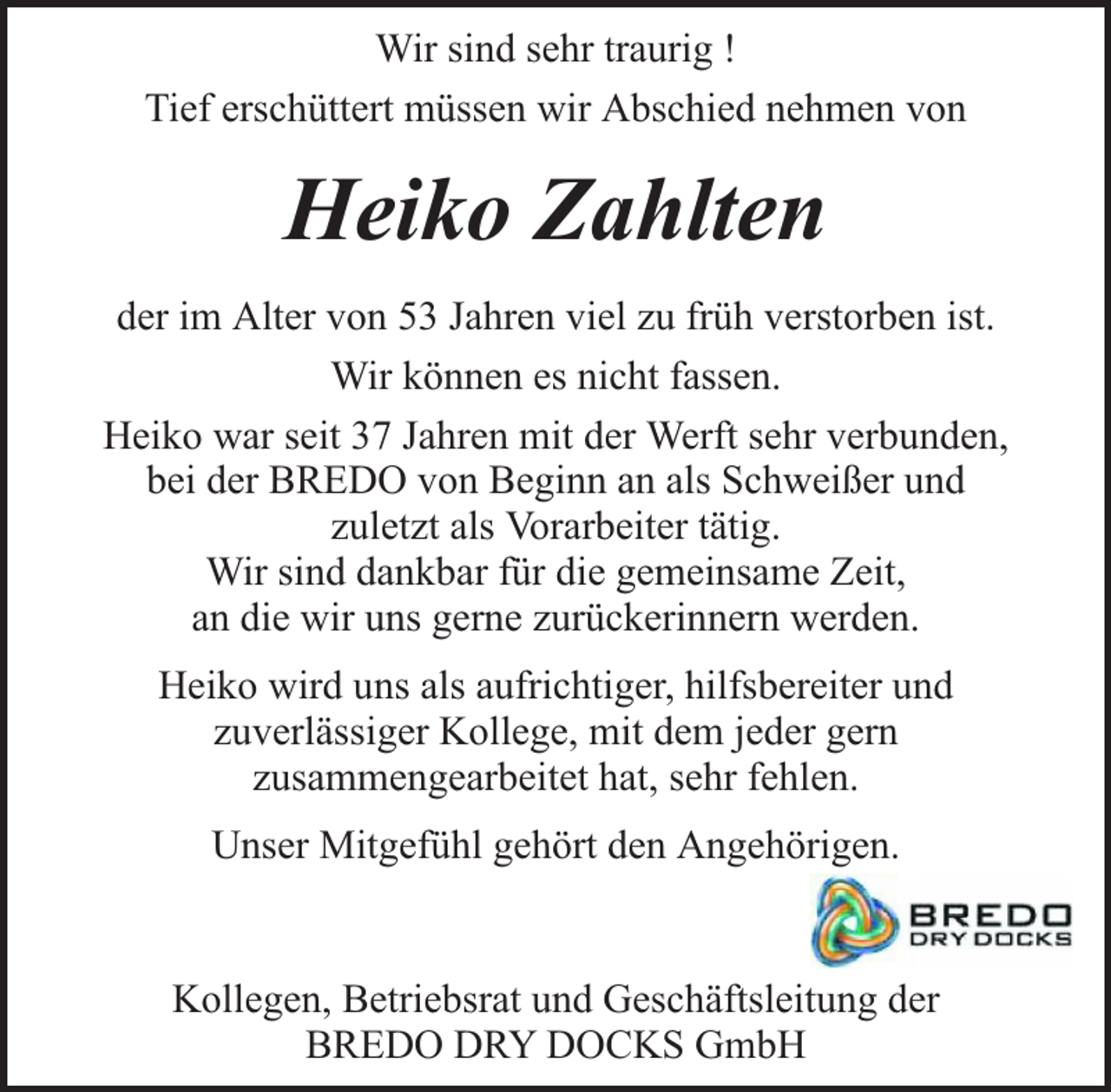 <p>Wir sind sehr traurig !<br />Tief erschüttert müssen wir Abschied nehmen von</p><p>Heiko Zahlten<br />der im Alter von 53 Jahren viel zu früh verstorben ist.<br />Wir können es nicht fassen.<br />Heiko war seit 37 Jahren mit der Werft sehr verbunden,<br />bei der BREDO von Beginn an als Schweißer und<br />zuletzt als Vorarbeiter tätig.<br />Wir sind dankbar für die gemeinsame Zeit,<br />an die wir uns gerne zurückerinnern werden.<br />Heiko wird uns als aufrichtiger, hilfsbereiter und<br />zuverlässiger Kollege, mit dem jeder gern<br />zusammengearbeitet hat, sehr fehlen.<br />Unser Mitgefühl gehört den Angehörigen.<br />Kollegen, Betriebsrat und Geschäftsleitung der<br />BREDO DRY DOCKS GmbH</p>
