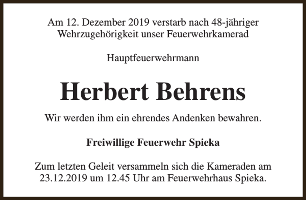 <p>Am 12. Dezember 2019 verstarb nach 48-jähriger<br />Wehrzugehörigkeit unser Feuerwehrkamerad<br />Hauptfeuerwehrmann</p><p>Herbert Behrens<br />Wir werden ihm ein ehrendes Andenken bewahren.<br />Freiwillige Feuerwehr Spieka<br />Zum letzten Geleit versammeln sich die Kameraden am<br />23.12.2019 um 12.45 Uhr am Feuerwehrhaus Spieka.</p>
