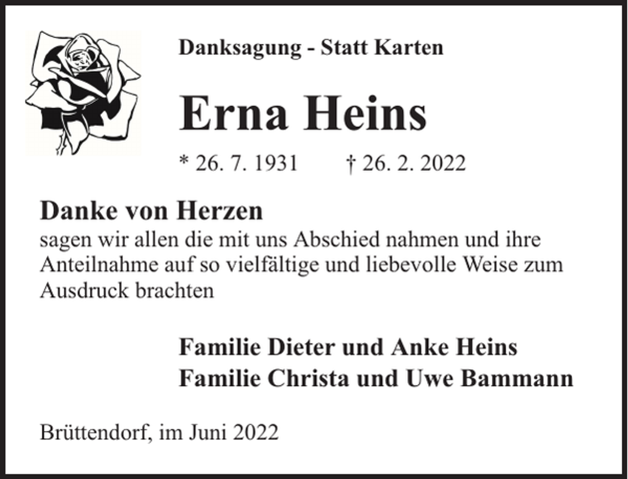 <p>Danksagung - Statt Karten</p><p>Erna Heins<br />* 26. 7. 1931</p><p>† 26. 2. 2022</p><p>Danke von Herzen</p><p>sagen wir allen die mit uns Abschied nahmen und ihre<br />Anteilnahme auf so vielfältige und liebevolle Weise zum<br />Ausdruck brachten</p><p>Familie Dieter und Anke Heins<br />Familie Christa und Uwe Bammann<br />Brüttendorf, im Juni 2022</p>