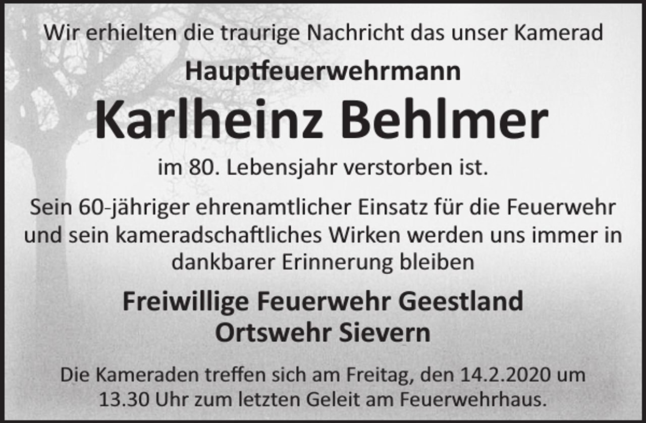 <p>Wir erhielten die traurige Nachricht das unser Kamerad</p><p>Haup euerwehrmann</p><p>Karlheinz Behlmer<br />im 80. Lebensjahr verstorben ist.</p><p>Sein 60-jähriger ehrenamtlicher Einsatz für die Feuerwehr<br />und sein kameradscha liches Wirken werden uns immer in<br />dankbarer Erinnerung bleiben</p><p>Freiwillige Feuerwehr Geestland<br />Ortswehr Sievern<br />Die Kameraden treﬀen sich am Freitag, den 14.2.2020 um<br />13.30 Uhr zum letzten Geleit am Feuerwehrhaus.</p>