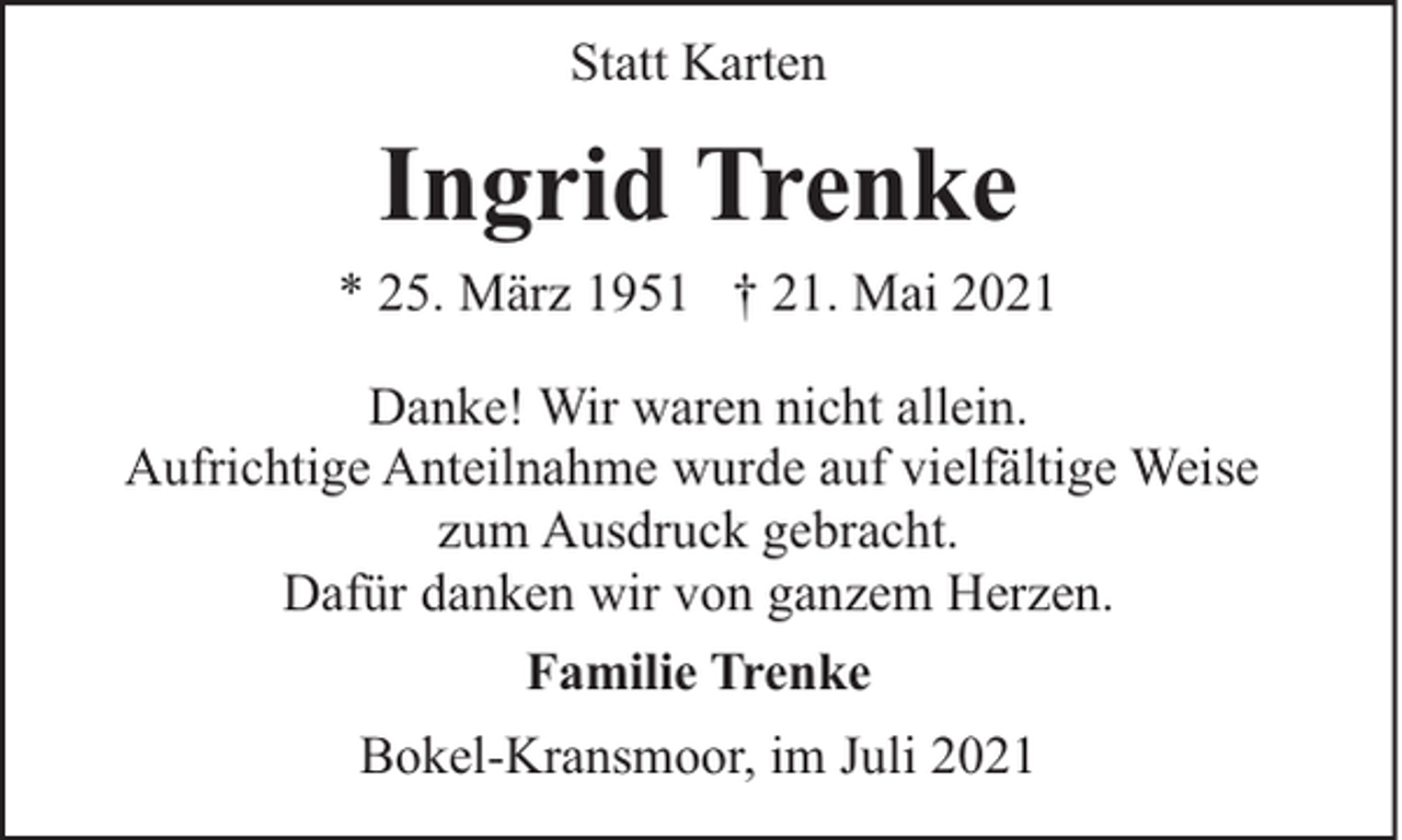 <p>Statt Karten</p><p>Ingrid Trenke<br />* 25. März 1951 † 21. Mai 2021<br />Danke! Wir waren nicht allein.<br />Aufrichtige Anteilnahme wurde auf vielfältige Weise<br />zum Ausdruck gebracht.<br />Dafür danken wir von ganzem Herzen.<br />Familie Trenke<br />Bokel-Kransmoor, im Juli 2021</p>
