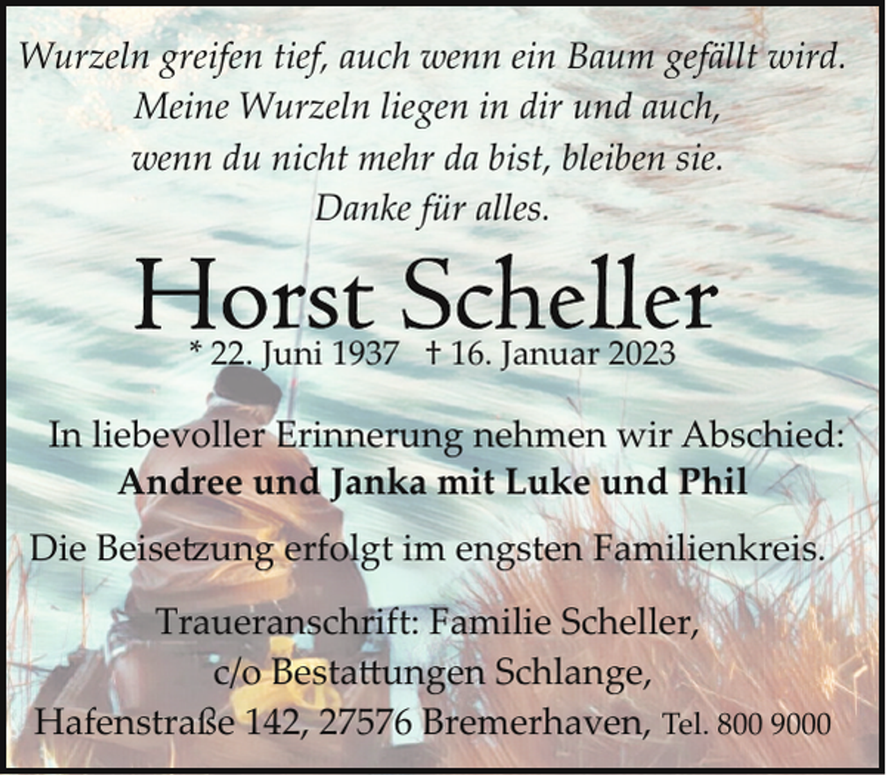 <p>Wurzeln greifen tief, auch wenn ein Baum gefällt wird.<br />Meine Wurzeln liegen in dir und auch,<br />wenn du nicht mehr da bist, bleiben sie.<br />Danke für alles.</p><p>* 22. Juni 1937 † 16. Januar 2023</p><p>In liebevoller Erinnerung nehmen wir Abschied:<br />Andree und Janka mit Luke und Phil<br />Die Beise�ung erfolgt im engsten Familienkreis.<br />Traueranschrift: Familie Scheller,<br />c/o Besta-ungen Schlange,<br />Hafenstraße 142, 27576 Bremerhaven, Tel. 800 9000</p>
