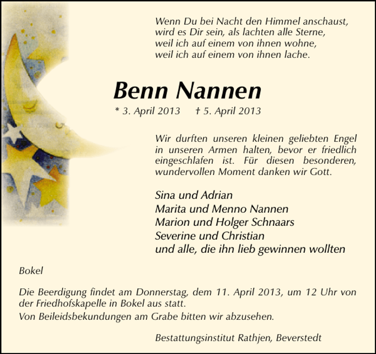 <p>Wenn Du bei Nacht den Himmel anschaust,<br />wird es Dir sein, als lachten alle Sterne,<br />weil ich auf einem von ihnen wohne,<br />weil ich auf einem von ihnen lache.</p><p>Benn Nannen<br />* 3. April 2013</p><p>† 5. April 2013</p><p>Wir durften unseren kleinen geliebten Engel<br />in unseren Armen halten, bevor er friedlich<br />eingeschlafen ist. Für diesen besonderen,<br />wundervollen Moment danken wir Gott.</p><p>Sina und Adrian<br />Marita und Menno Nannen<br />Marion und Holger Schnaars<br />Severine und Christian<br />und alle, die ihn lieb gewinnen wollten<br />Bokel<br />Die Beerdigung ﬁndet am Donnerstag, dem 11. April 2013, um 12 Uhr von<br />der Friedhofskapelle in Bokel aus statt.<br />Von Beileidsbekundungen am Grabe bitten wir abzusehen.<br />Bestattungsinstitut Rathjen, Beverstedt</p>
