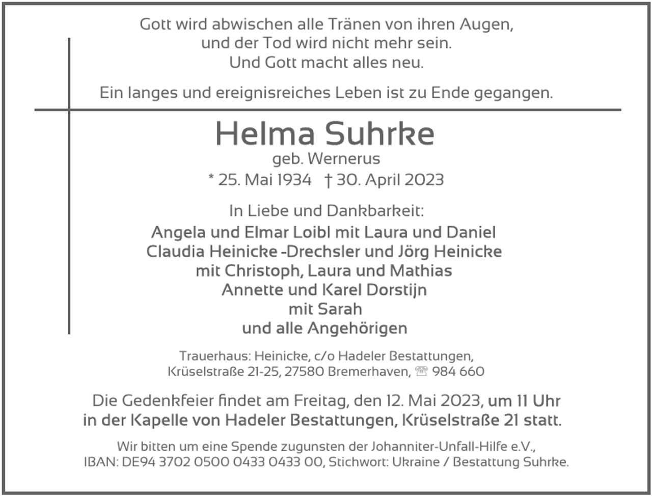 <p>Gott wird abwischen alle Tränen von ihren Augen,<br />und der Tod wird nicht mehr sein.<br />Und Gott macht alles neu.<br />Ein langes und ereignisreiches Leben ist zu Ende gegangen.</p><p>geb. Wernerus<br />* 25. Mai 1934 † 30. April 2023<br />In Liebe und Dankbarkeit:</p><p>Trauerhaus: Heinicke, c/o Hadeler Bestattungen,<br />Krüselstraße 21-25, 27580 Bremerhaven, ' 984 660</p><p>Die Gedenkfeier ﬁndet am Freitag, den 12. Mai 2023,<br />Wir bitten um eine Spende zugunsten der Johanniter-Unfall-Hilfe e.V.,<br />IBAN: DE94 3702 050433 0433 00, Stichwort: Ukraine / Bestattung Suhrke.</p>