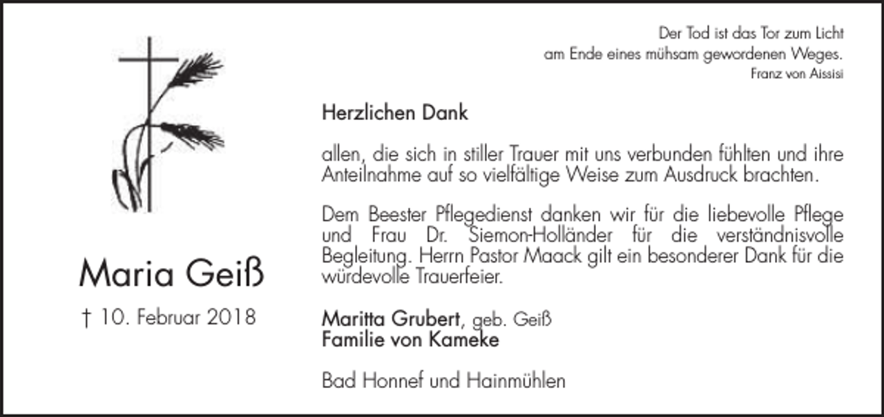 <p>Der Tod ist das Tor zum Licht<br />am Ende eines mühsam gewordenen Weges.<br />Franz von Aissisi</p><p>Herzlichen Dank<br />allen, die sich in stiller Trauer mit uns verbunden fühlten und ihre<br />Anteilnahme auf so vielfältige Weise zum Ausdruck brachten.</p><p>Maria Geiß<br />† 10. Februar 2018</p><p>Dem Beester Pflegedienst danken wir für die liebevolle Pflege<br />und Frau Dr. Siemon-Holländer für die verständnisvolle<br />Begleitung. Herrn Pastor Maack gilt ein besonderer Dank für die<br />würdevolle Trauerfeier.<br />Maritta Grubert, geb. Geiß<br />Familie von Kameke<br />Bad Honnef und Hainmühlen</p>