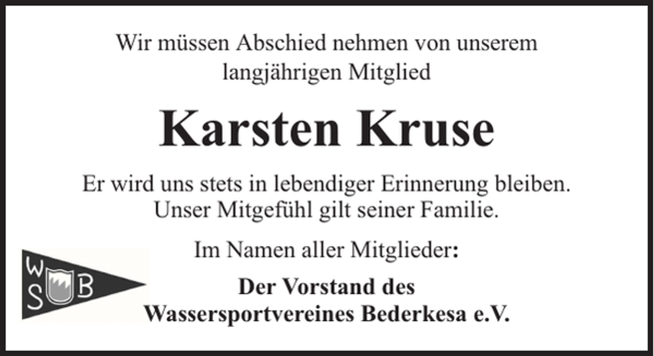 <p>Wir müssen Abschied nehmen von unserem<br />langjährigen Mitglied</p><p>Karsten Kruse<br />Er wird uns stets in lebendiger Erinnerung bleiben.<br />Unser Mitgefühl gilt seiner Familie.<br />Im Namen aller Mitglieder:<br />Der Vorstand des<br />Wassersportvereines Bederkesa e.V.</p>