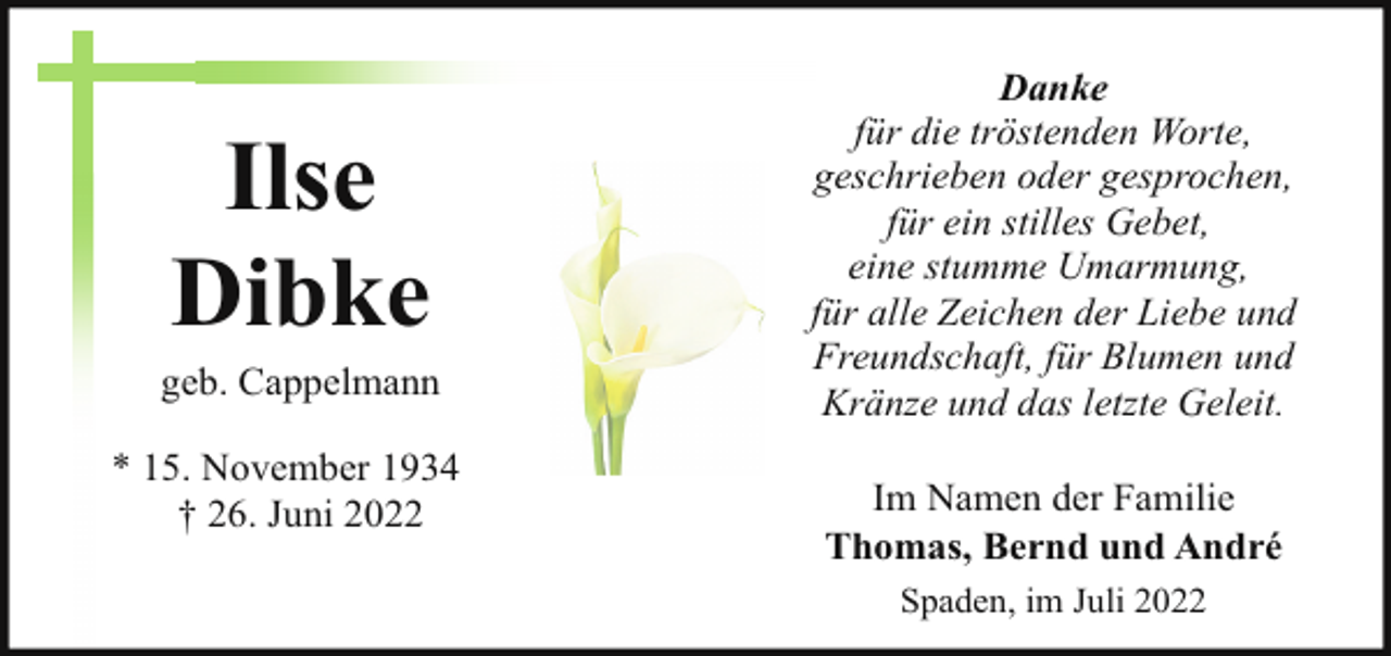 <p>Ilse<br />Dibke</p><p>geb. Cappelmann<br />* 15. November 1934<br />† 26. Juni 2022</p><p>Danke<br />für die tröstenden Worte,<br />geschrieben oder gesprochen,<br />für ein stilles Gebet,<br />eine stumme Umarmung,<br />für alle Zeichen der Liebe und<br />Freundschaft, für Blumen und<br />Kränze und das letzte Geleit.<br />Im Namen der Familie<br />Thomas, Bernd und André<br />Spaden, im Juli 2022</p>
