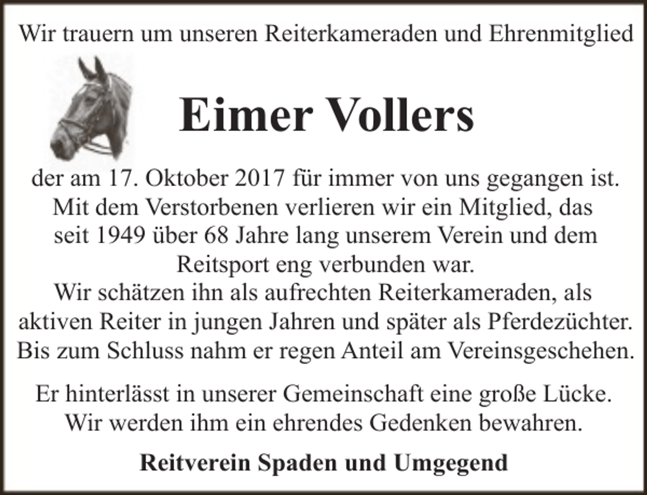 <p>Wir trauern um unseren Reiterkameraden und Ehrenmitglied</p><p>Eimer Vollers<br />der am 17. Oktober 2017 für immer von uns gegangen ist.<br />Mit dem Verstorbenen verlieren wir ein Mitglied, das<br />seit 1949 über 68 Jahre lang unserem Verein und dem<br />Reitsport eng verbunden war.<br />Wir schätzen ihn als aufrechten Reiterkameraden, als<br />aktiven Reiter in jungen Jahren und später als Pferdezüchter.<br />Bis zum Schluss nahm er regen Anteil am Vereinsgeschehen.<br />Er hinterlässt in unserer Gemeinschaft eine große Lücke.<br />Wir werden ihm ein ehrendes Gedenken bewahren.<br />Reitverein Spaden und Umgegend</p>