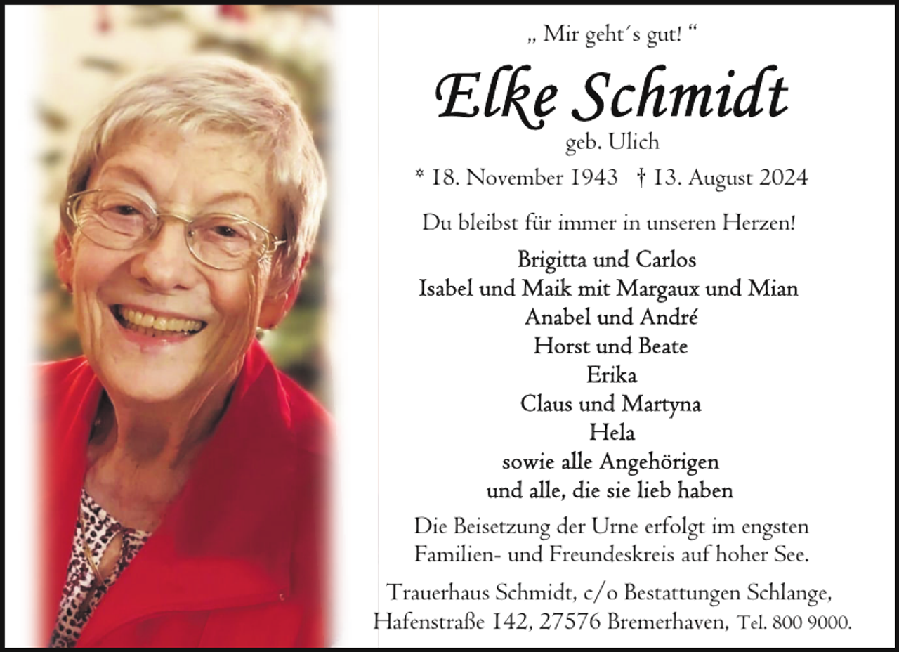 <p>„ Mir geht´s gut! “</p><p>geb. Ulich<br />* 18. November 1943 † 13. August 2024<br />Du bleibst für immer in unseren Herzen!</p><p>Die Beisetzung der Urne erfolgt im engsten<br />Familien- und Freundeskreis auf hoher See.<br />Trauerhaus Schmidt, c/o Bestattungen Schlange,<br />Hafenstraße 142, 27576 Bremerhaven, Tel. 800 9000.</p>