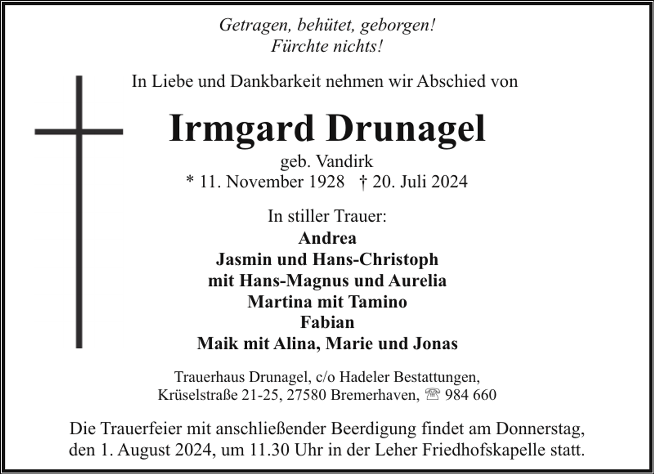 <p>Getragen, behütet, geborgen!<br />Fürchte nichts!<br />In Liebe und Dankbarkeit nehmen wir Abschied von</p><p>Irmgard Drunagel<br />geb. Vandirk<br />* 11. November 1928 † 20. Juli 2024<br />In stiller Trauer:<br />Andrea<br />Jasmin und Hans-Christoph<br />mit Hans-Magnus und Aurelia<br />Martina mit Tamino<br />Fabian<br />Maik mit Alina, Marie und Jonas<br />Trauerhaus Drunagel, c/o Hadeler Bestattungen,<br />Krüselstraße 21-25, 27580 Bremerhaven, ' 984 660</p><p>Die Trauerfeier mit anschließender Beerdigung findet am Donnerstag,<br />den 1. August 2024, um 11.30 Uhr in der Leher Friedhofskapelle statt.</p>