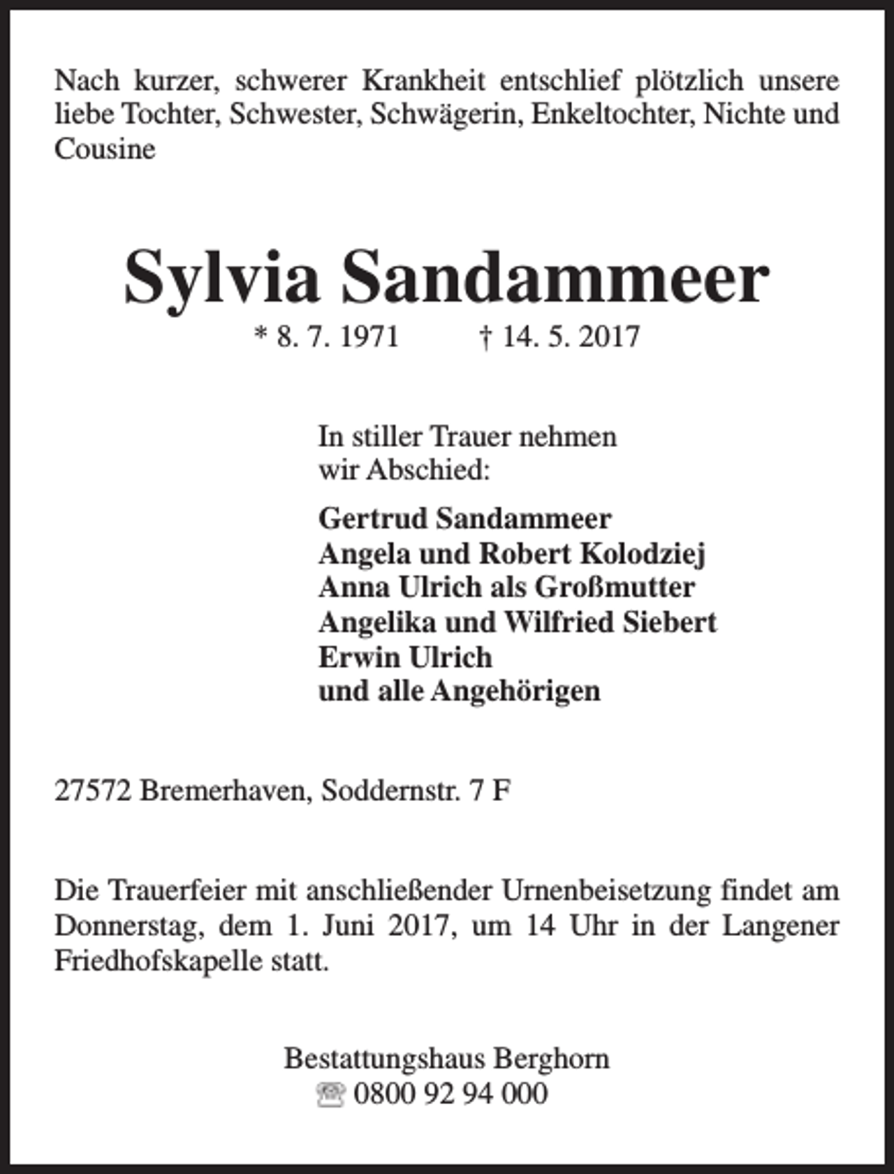 <p>Nach kurzer, schwerer Krankheit entschlief plötzlich unsere<br />liebe Tochter, Schwester, Schwägerin, Enkeltochter, Nichte und<br />Cousine</p><p>Sylvia Sandammeer<br />* 8. 7. 1971</p><p>† 14. 5. 2017</p><p>In stiller Trauer nehmen<br />wir Abschied:<br />Gertrud Sandammeer<br />Angela und Robert Kolodziej<br />Anna Ulrich als Großmutter<br />Angelika und Wilfried Siebert<br />Erwin Ulrich<br />und alle Angehörigen<br />27572 Bremerhaven, Soddernstr. 7 F<br />Die Trauerfeier mit anschließender Urnenbeisetzung findet am<br />Donnerstag, dem 1. Juni 2017, um 14 Uhr in der Langener<br />Friedhofskapelle statt.<br />Bestattungshaus Berghorn<br />0800 92 94 000</p>