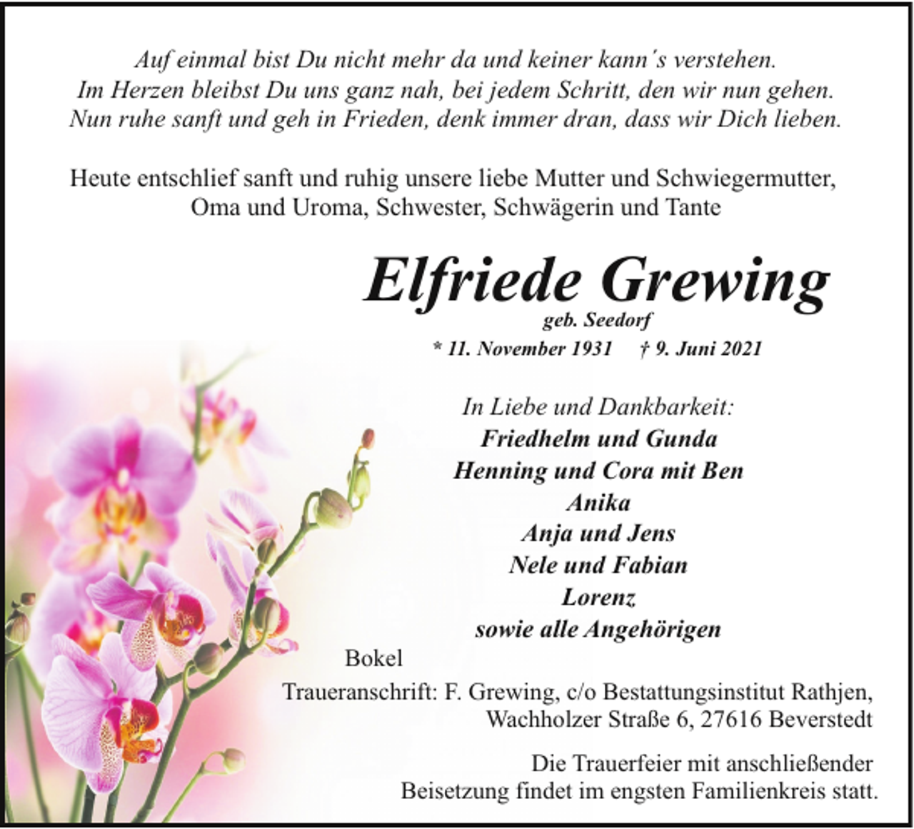 <p>Auf einmal bist Du nicht mehr da und keiner kann´s verstehen.<br />Im Herzen bleibst Du uns ganz nah, bei jedem Schritt, den wir nun gehen.<br />Nun ruhe sanft und geh in Frieden, denk immer dran, dass wir Dich lieben.<br />Heute entschlief sanft und ruhig unsere liebe Mutter und Schwiegermutter,<br />Oma und Uroma, Schwester, Schwägerin und Tante</p><p>Elfriede Grewing<br />geb. Seedorf<br />* 11. November 1931 † 9. Juni 2021</p><p>In Liebe und Dankbarkeit:<br />Friedhelm und Gunda<br />Henning und Cora mit Ben<br />Anika<br />Anja und Jens<br />Nele und Fabian<br />Lorenz<br />sowie alle Angehörigen</p><p>Bokel<br />Traueranschrift: F. Grewing, c/o Bestattungsinstitut Rathjen,<br />Wachholzer Straße 6, 27616 Beverstedt<br />Die Trauerfeier mit anschließender<br />Beisetzung findet im engsten Familienkreis statt.</p>