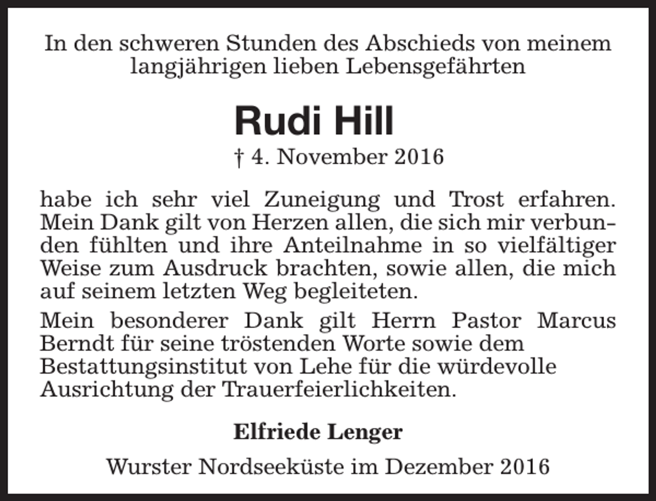 <p>In den schweren Stunden des Abschieds von meinem<br />langjährigen lieben Lebensgefährten</p><p>Rudi Hill</p><p>† 4. November 2016<br />habe ich sehr viel Zuneigung und Trost erfahren.<br />Mein Dank gilt von Herzen allen, die sich mir verbunden fühlten und ihre Anteilnahme in so vielfältiger<br />Weise zum Ausdruck brachten, sowie allen, die mich<br />auf seinem letzten Weg begleiteten.<br />Mein besonderer Dank gilt Herrn Pastor Marcus<br />Berndt für seine tröstenden Worte sowie dem<br />Bestattungsinstitut von Lehe für die würdevolle<br />Ausrichtung der Trauerfeierlichkeiten.<br />Elfriede Lenger<br />Wurster Nordseeküste im Dezember 2016</p>