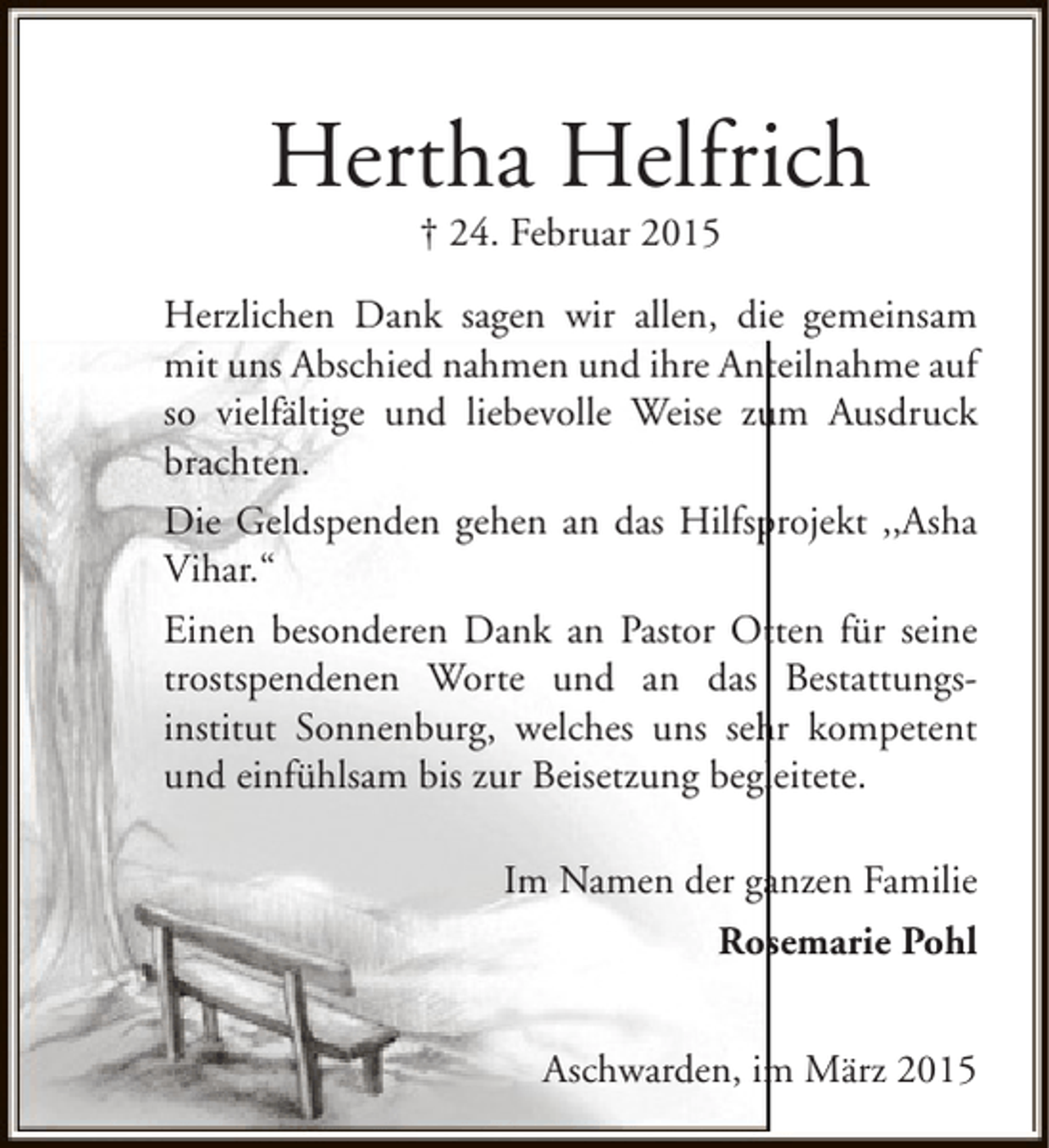 <p>Hertha Helfrich<br />† 24. Februar 2015</p><p>Herzlichen Dank sagen wir allen, die gemeinsam<br />mit uns Abschied nahmen und ihre Anteilnahme auf<br />so vielfältige und liebevolle Weise zum Ausdruck<br />u<br />brachten.<br />p<br />Die Geldspenden gehen an das Hilfsprojekt ,,Asha<br />Vihar.“<br />Einen besonderen Dank an Pastor Otten für seine<br />t<br />trostspendenen Worte und an das Bestattungsinstitut Sonnenburg, welches uns sehr kompetent<br />h<br />und einfühlsam bis zur Beisetzung begleitete.<br />l<br />Im Namen der ganzen Familie<br />a<br />Rosemarie Pohl<br />Aschwarden, im März 2015<br />m</p>
